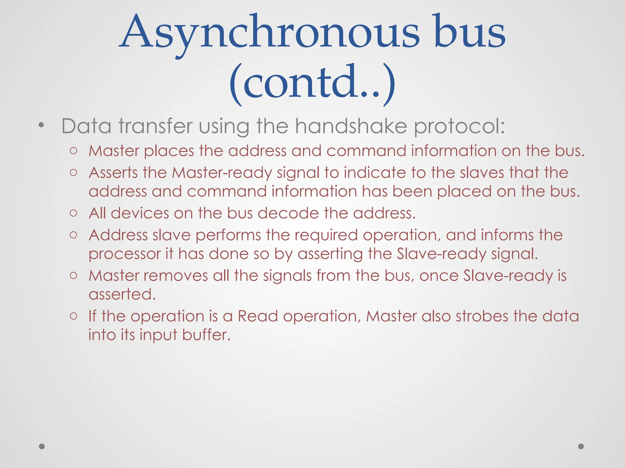 Asynchronous bus
(contd..)
• Data transfer using the handshake protocol:
o Master places the address and command information on the bus.
o Asserts the Master-ready signal to indicate to the slaves that the
address and command information has been placed on the bus.
o All devices on the bus decode the address.
o Address slave performs the required operation, and informs the
processor it has done so by asserting the Slave-ready signal.
o Master removes all the signals from the bus, once Slave-ready is
asserted.
o If the operation is a Read operation, Master also strobes the data
into its input buffer.
 