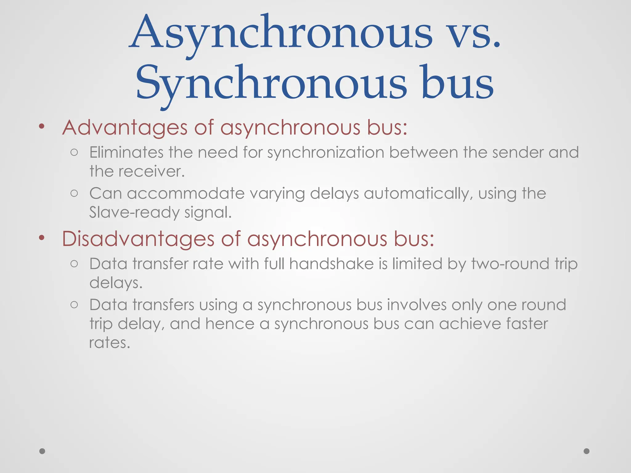 Asynchronous vs.
Synchronous bus
• Advantages of asynchronous bus:
o Eliminates the need for synchronization between the sender and
the receiver.
o Can accommodate varying delays automatically, using the
Slave-ready signal.
• Disadvantages of asynchronous bus:
o Data transfer rate with full handshake is limited by two-round trip
delays.
o Data transfers using a synchronous bus involves only one round
trip delay, and hence a synchronous bus can achieve faster
rates.
 