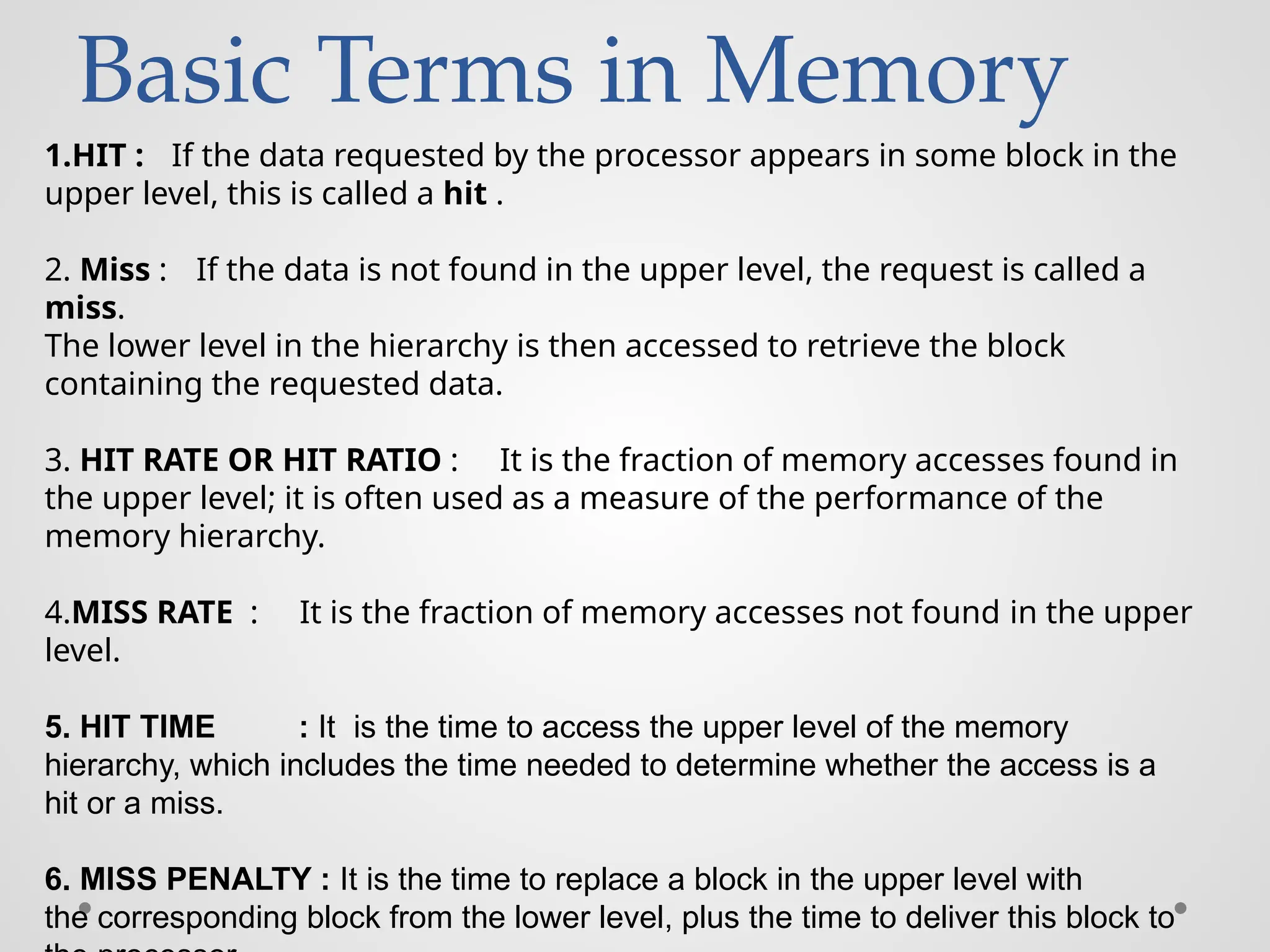 Basic Terms in Memory
1.HIT : If the data requested by the processor appears in some block in the
upper level, this is called a hit .
2. Miss : If the data is not found in the upper level, the request is called a
miss.
The lower level in the hierarchy is then accessed to retrieve the block
containing the requested data.
3. HIT RATE OR HIT RATIO : It is the fraction of memory accesses found in
the upper level; it is often used as a measure of the performance of the
memory hierarchy.
4.MISS RATE : It is the fraction of memory accesses not found in the upper
level.
5. HIT TIME : It is the time to access the upper level of the memory
hierarchy, which includes the time needed to determine whether the access is a
hit or a miss.
6. MISS PENALTY : It is the time to replace a block in the upper level with
the corresponding block from the lower level, plus the time to deliver this block to
 