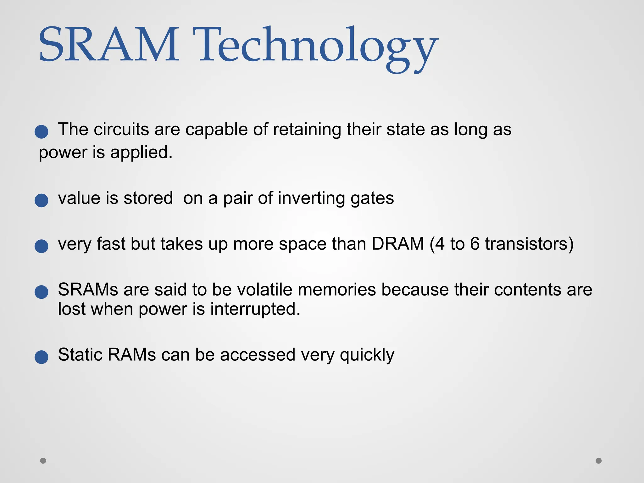 SRAM Technology
● The circuits are capable of retaining their state as long as
power is applied.
● value is stored on a pair of inverting gates
● very fast but takes up more space than DRAM (4 to 6 transistors)
● SRAMs are said to be volatile memories because their contents are
lost when power is interrupted.
● Static RAMs can be accessed very quickly
 