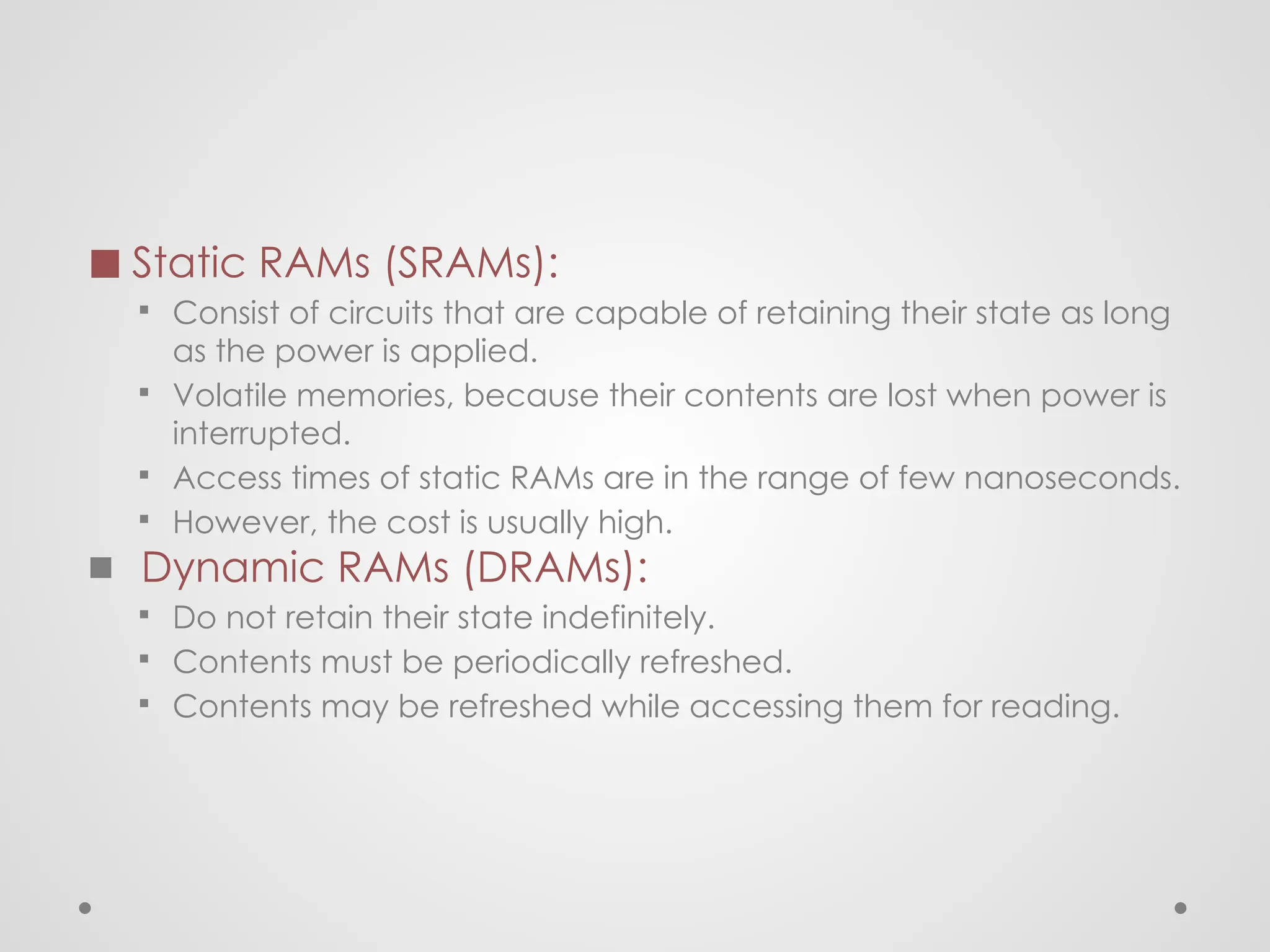 ◼ Static RAMs (SRAMs):
▪ Consist of circuits that are capable of retaining their state as long
as the power is applied.
▪ Volatile memories, because their contents are lost when power is
interrupted.
▪ Access times of static RAMs are in the range of few nanoseconds.
▪ However, the cost is usually high.
◼ Dynamic RAMs (DRAMs):
▪ Do not retain their state indefinitely.
▪ Contents must be periodically refreshed.
▪ Contents may be refreshed while accessing them for reading.
 