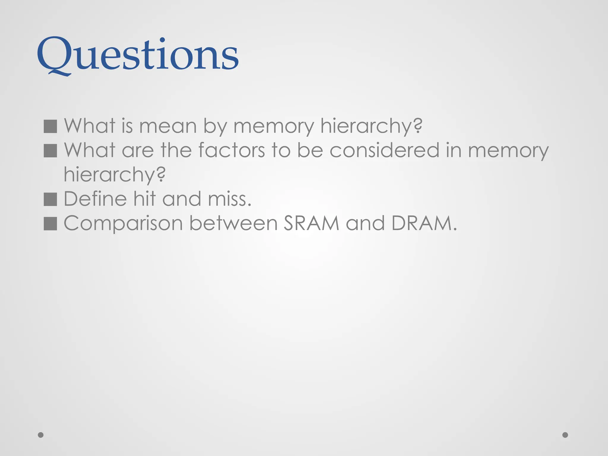 Questions
◼ What is mean by memory hierarchy?
◼ What are the factors to be considered in memory
hierarchy?
◼ Define hit and miss.
◼ Comparison between SRAM and DRAM.
 
