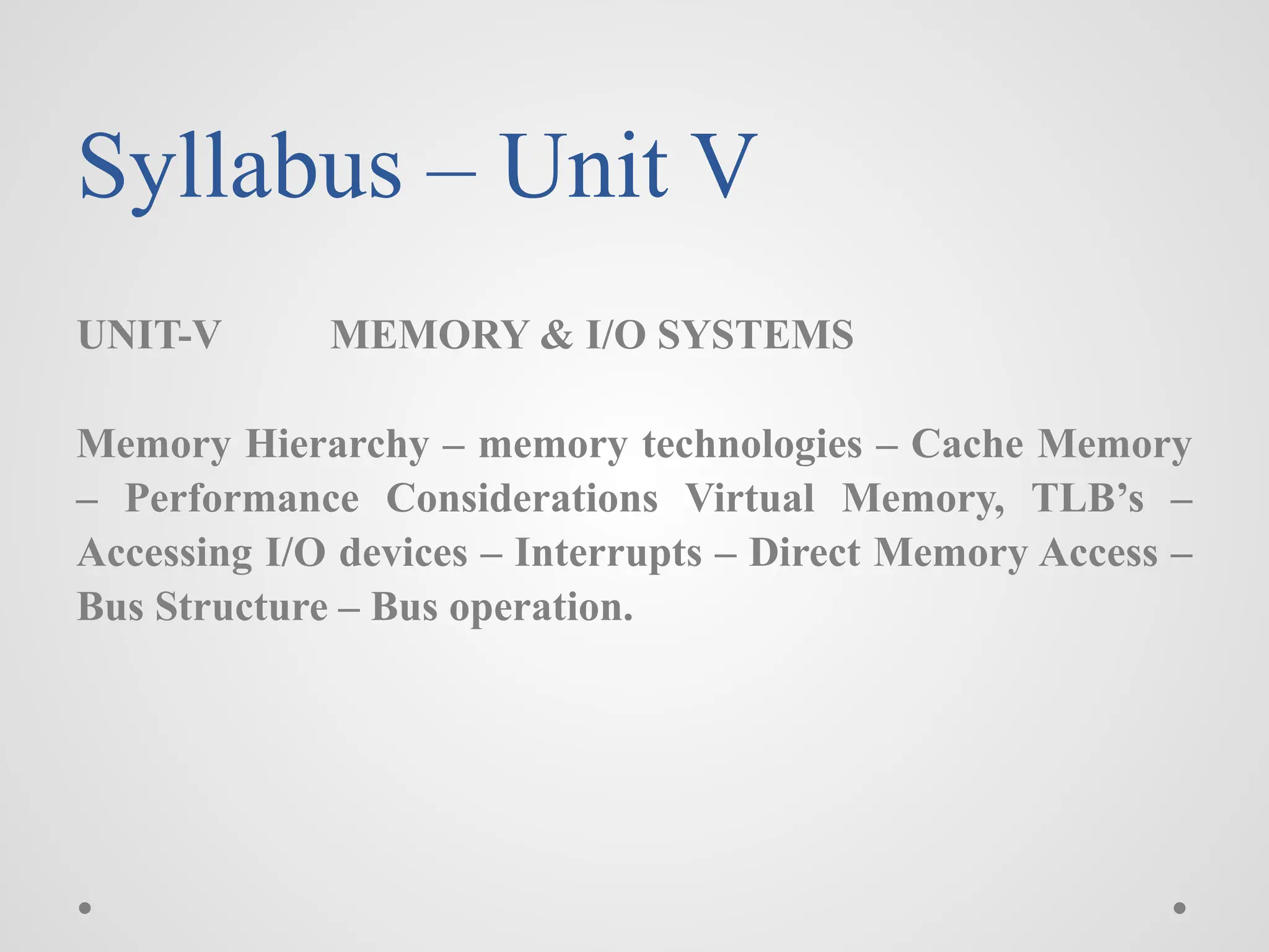 Syllabus – Unit V
UNIT-V MEMORY & I/O SYSTEMS
Memory Hierarchy – memory technologies – Cache Memory
– Performance Considerations Virtual Memory, TLB’s –
Accessing I/O devices – Interrupts – Direct Memory Access –
Bus Structure – Bus operation.
 