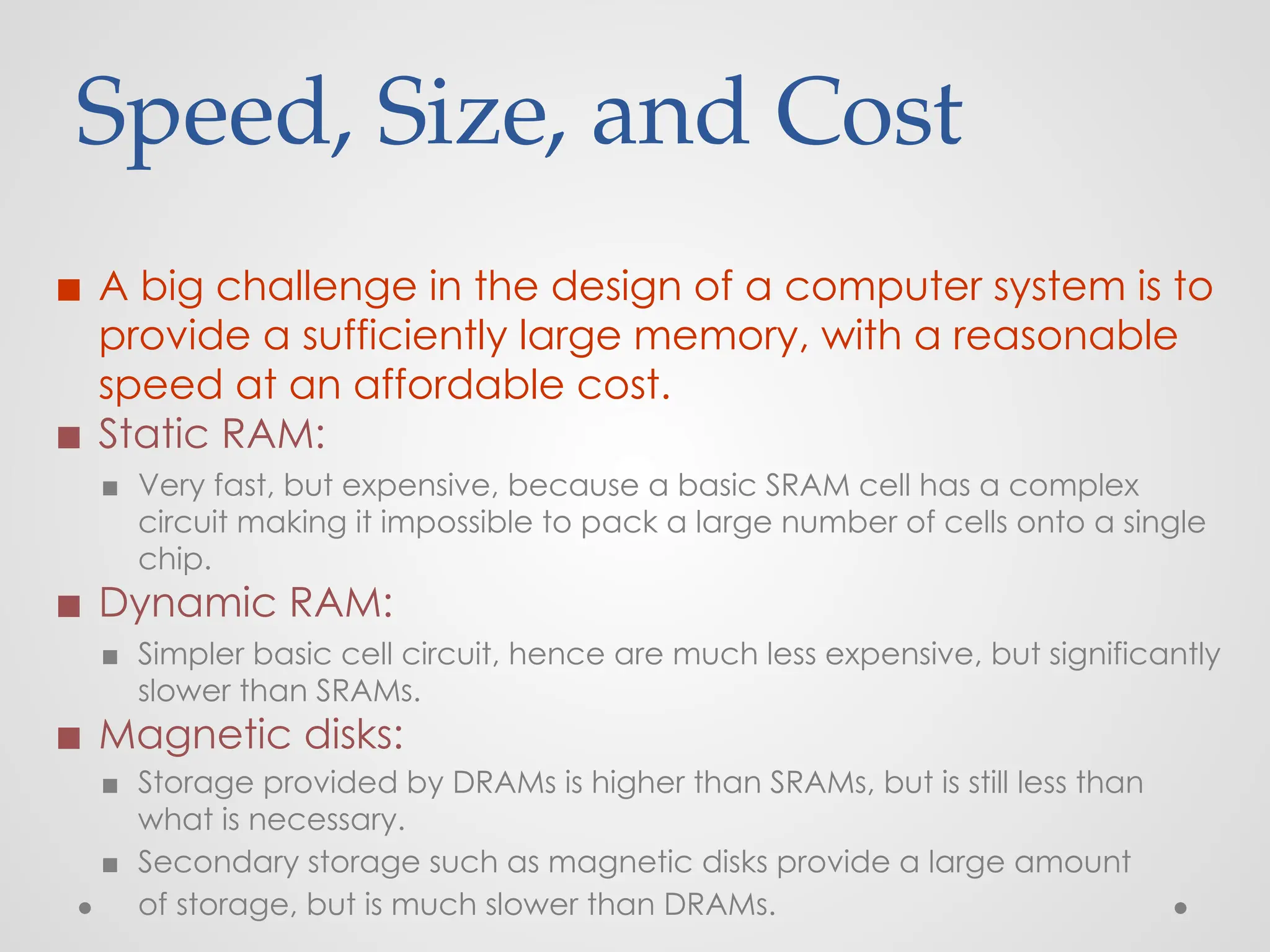 Speed, Size, and Cost
◼ A big challenge in the design of a computer system is to
provide a sufficiently large memory, with a reasonable
speed at an affordable cost.
◼ Static RAM:
▪ Very fast, but expensive, because a basic SRAM cell has a complex
circuit making it impossible to pack a large number of cells onto a single
chip.
◼ Dynamic RAM:
▪ Simpler basic cell circuit, hence are much less expensive, but significantly
slower than SRAMs.
◼ Magnetic disks:
▪ Storage provided by DRAMs is higher than SRAMs, but is still less than
what is necessary.
▪ Secondary storage such as magnetic disks provide a large amount
of storage, but is much slower than DRAMs.
 