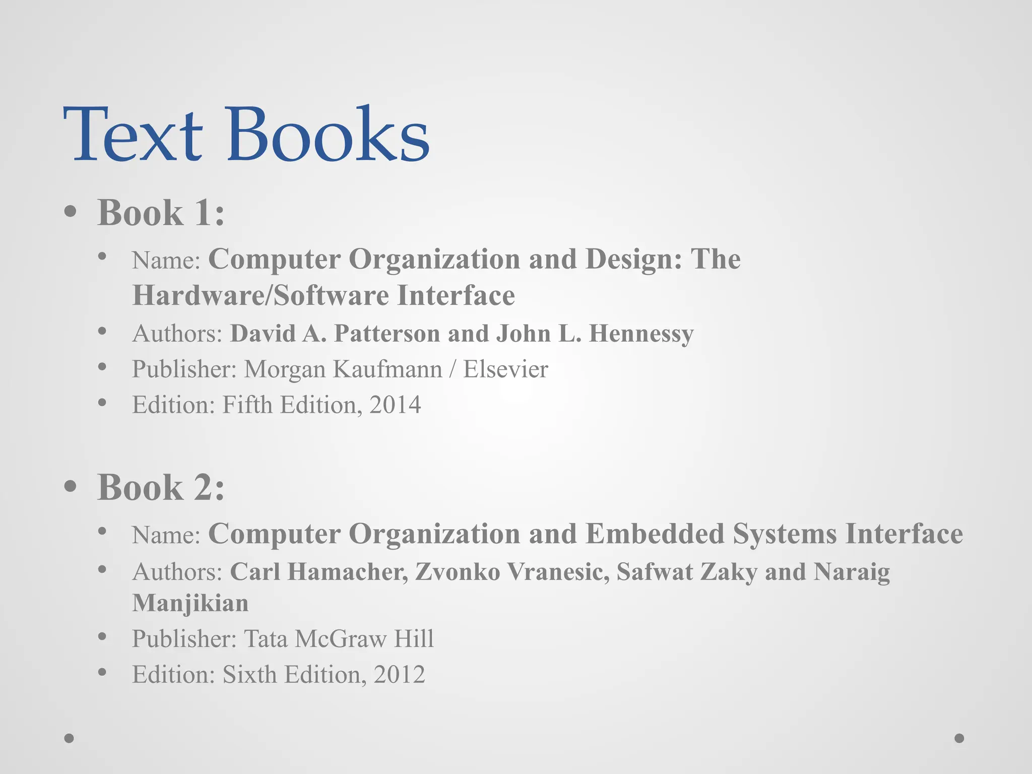 Text Books
● Book 1:
● Name: Computer Organization and Design: The
Hardware/Software Interface
● Authors: David A. Patterson and John L. Hennessy
● Publisher: Morgan Kaufmann / Elsevier
● Edition: Fifth Edition, 2014
● Book 2:
● Name: Computer Organization and Embedded Systems Interface
● Authors: Carl Hamacher, Zvonko Vranesic, Safwat Zaky and Naraig
Manjikian
● Publisher: Tata McGraw Hill
● Edition: Sixth Edition, 2012
 