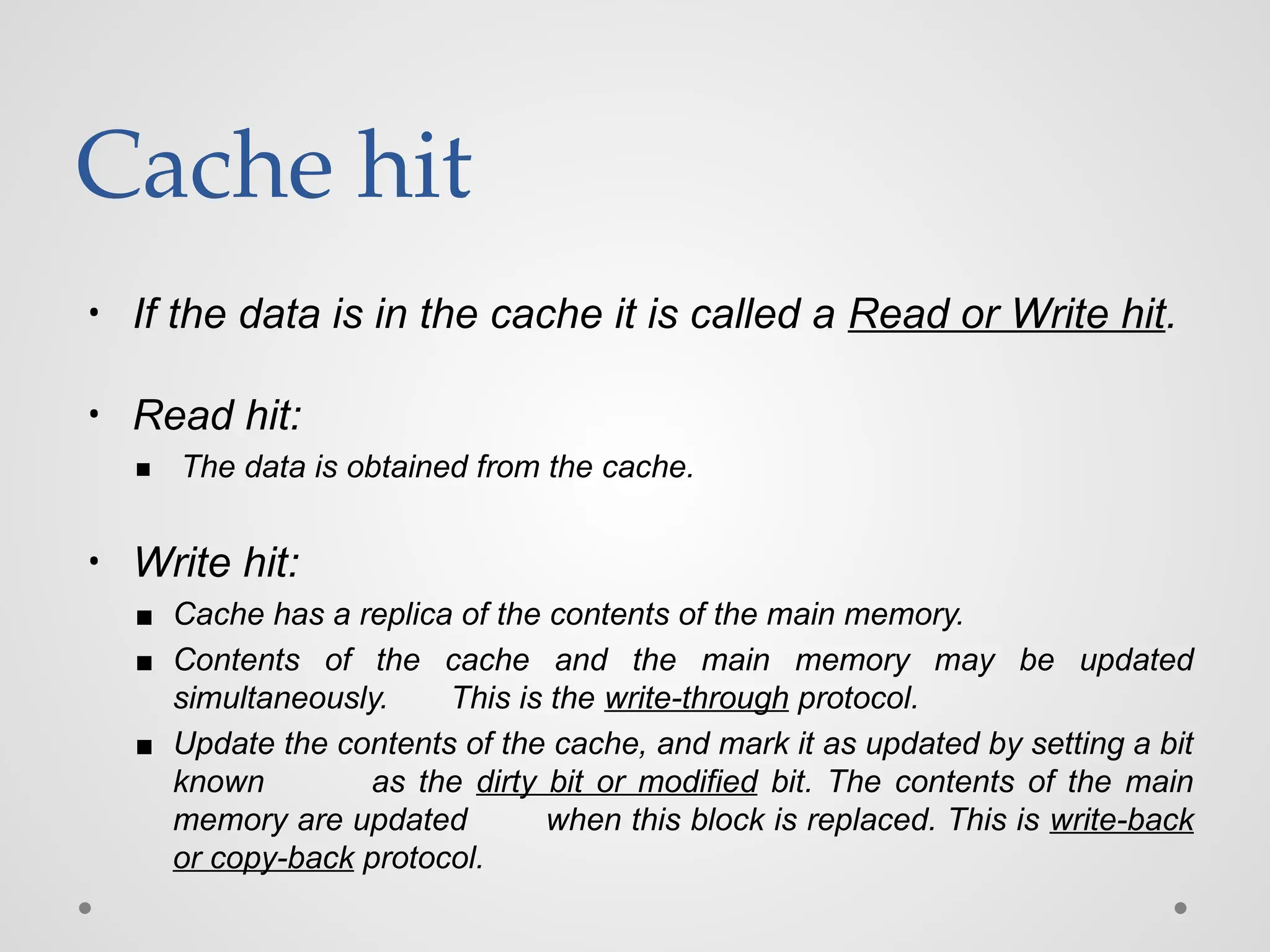 Cache hit
• If the data is in the cache it is called a Read or Write hit.
• Read hit:
▪ The data is obtained from the cache.
• Write hit:
▪ Cache has a replica of the contents of the main memory.
▪ Contents of the cache and the main memory may be updated
simultaneously. This is the write-through protocol.
▪ Update the contents of the cache, and mark it as updated by setting a bit
known as the dirty bit or modified bit. The contents of the main
memory are updated when this block is replaced. This is write-back
or copy-back protocol.
 
