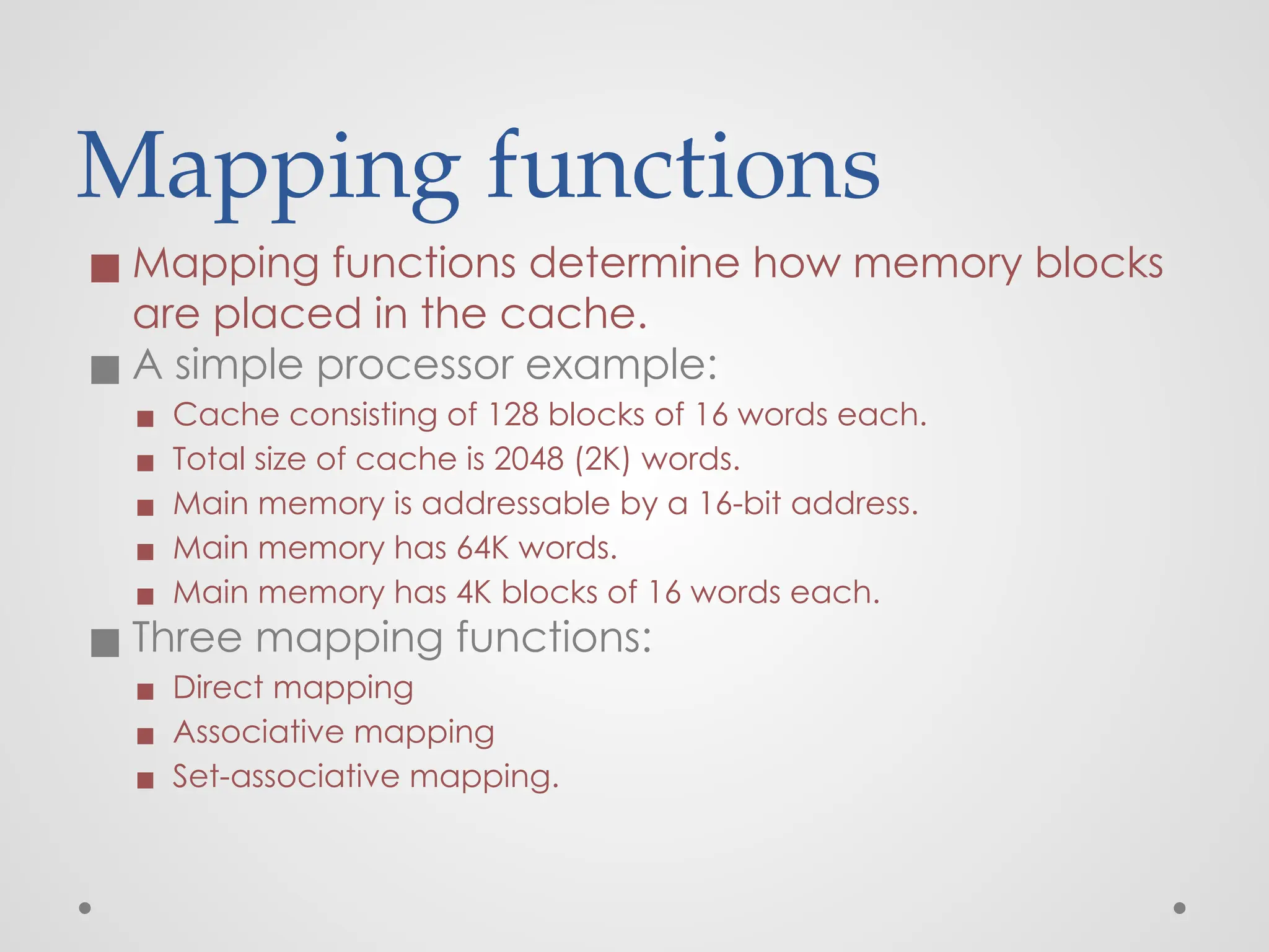 Mapping functions
◼ Mapping functions determine how memory blocks
are placed in the cache.
◼ A simple processor example:
▪ Cache consisting of 128 blocks of 16 words each.
▪ Total size of cache is 2048 (2K) words.
▪ Main memory is addressable by a 16-bit address.
▪ Main memory has 64K words.
▪ Main memory has 4K blocks of 16 words each.
◼ Three mapping functions:
▪ Direct mapping
▪ Associative mapping
▪ Set-associative mapping.
 