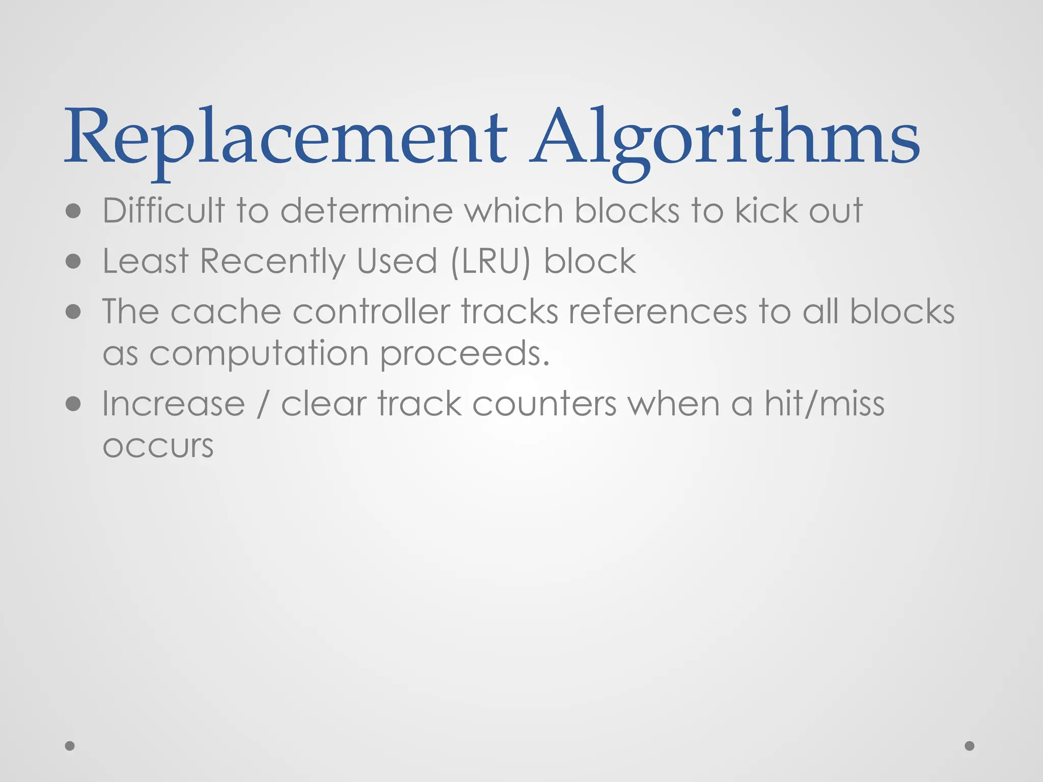 Replacement Algorithms
● Difficult to determine which blocks to kick out
● Least Recently Used (LRU) block
● The cache controller tracks references to all blocks
as computation proceeds.
● Increase / clear track counters when a hit/miss
occurs
 