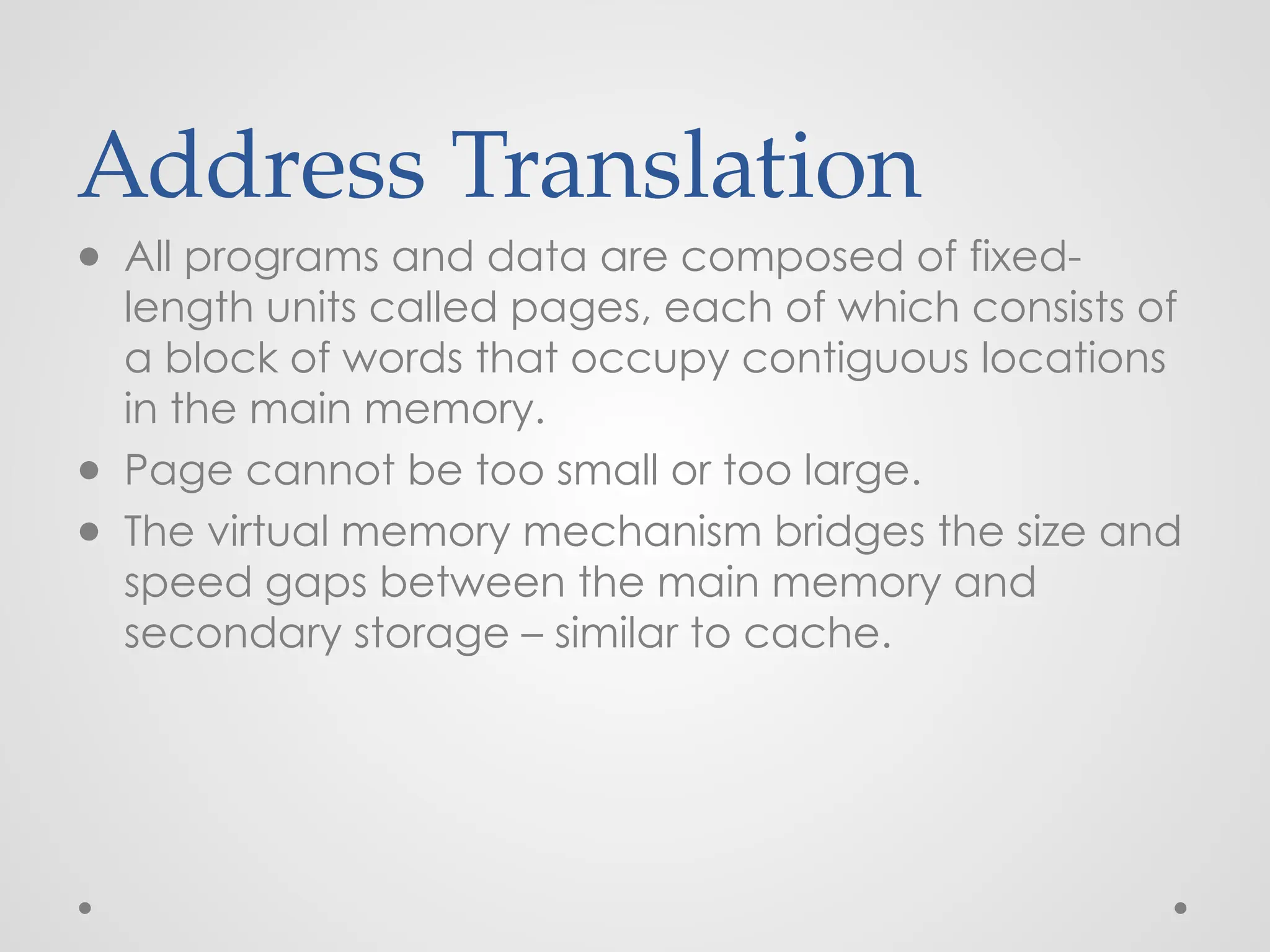Address Translation
● All programs and data are composed of fixed-
length units called pages, each of which consists of
a block of words that occupy contiguous locations
in the main memory.
● Page cannot be too small or too large.
● The virtual memory mechanism bridges the size and
speed gaps between the main memory and
secondary storage – similar to cache.
 