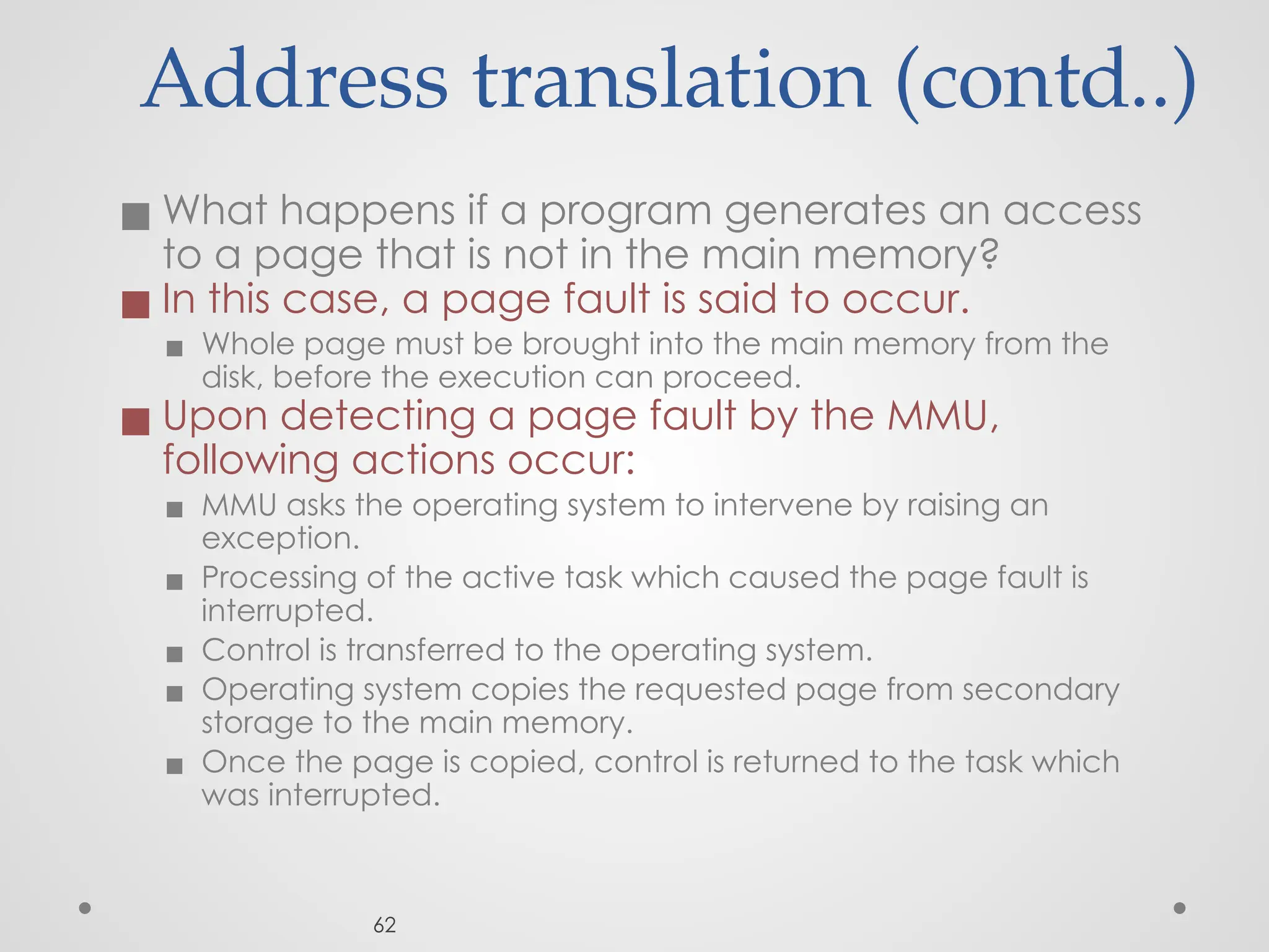 Address translation (contd..)
◼ What happens if a program generates an access
to a page that is not in the main memory?
◼ In this case, a page fault is said to occur.
▪ Whole page must be brought into the main memory from the
disk, before the execution can proceed.
◼ Upon detecting a page fault by the MMU,
following actions occur:
▪ MMU asks the operating system to intervene by raising an
exception.
▪ Processing of the active task which caused the page fault is
interrupted.
▪ Control is transferred to the operating system.
▪ Operating system copies the requested page from secondary
storage to the main memory.
▪ Once the page is copied, control is returned to the task which
was interrupted.
62
 