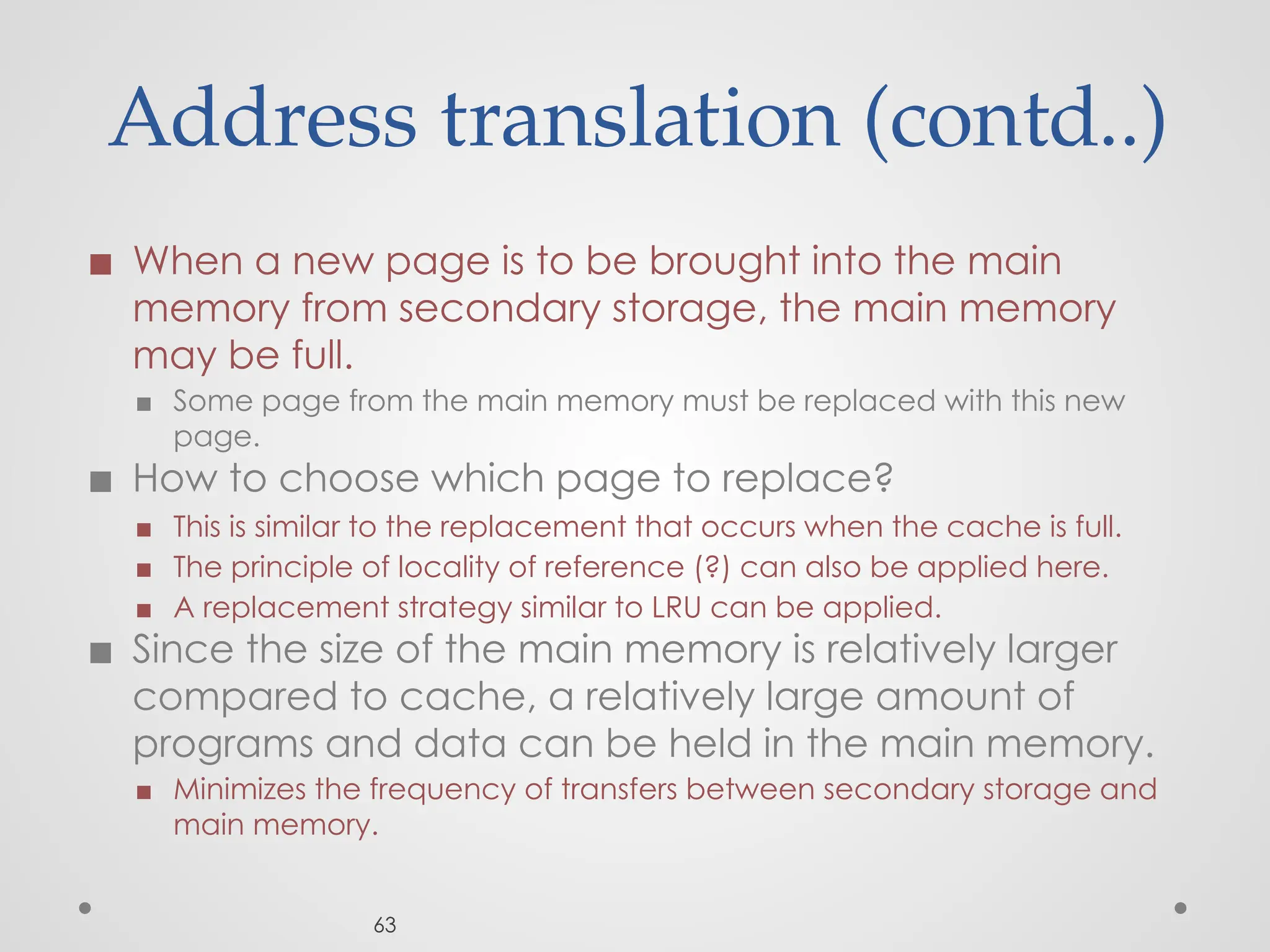 Address translation (contd..)
◼ When a new page is to be brought into the main
memory from secondary storage, the main memory
may be full.
▪ Some page from the main memory must be replaced with this new
page.
◼ How to choose which page to replace?
▪ This is similar to the replacement that occurs when the cache is full.
▪ The principle of locality of reference (?) can also be applied here.
▪ A replacement strategy similar to LRU can be applied.
◼ Since the size of the main memory is relatively larger
compared to cache, a relatively large amount of
programs and data can be held in the main memory.
▪ Minimizes the frequency of transfers between secondary storage and
main memory.
63
 