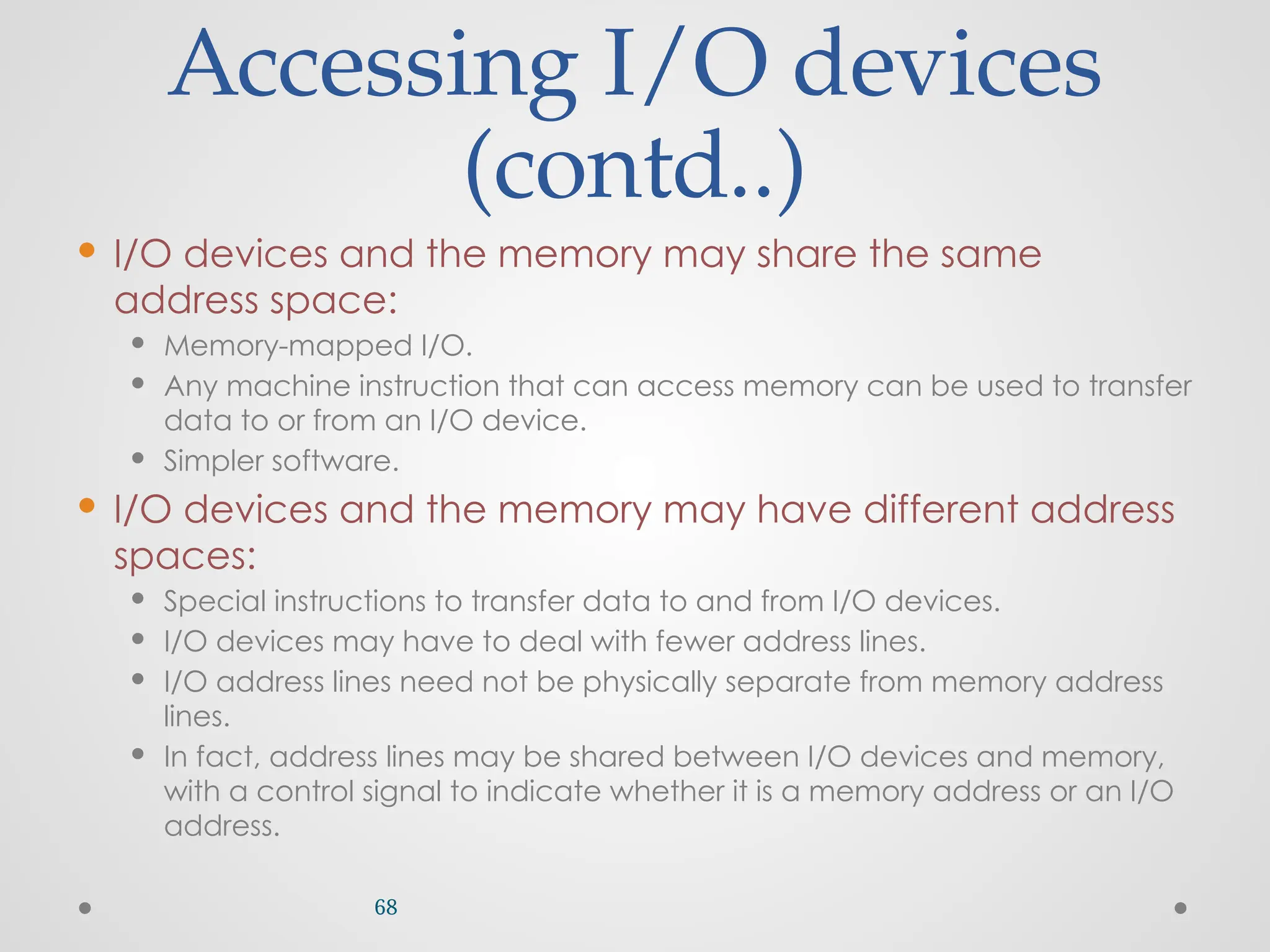 Accessing I/O devices
(contd..)
 I/O devices and the memory may share the same
address space:
 Memory-mapped I/O.
 Any machine instruction that can access memory can be used to transfer
data to or from an I/O device.
 Simpler software.
 I/O devices and the memory may have different address
spaces:
 Special instructions to transfer data to and from I/O devices.
 I/O devices may have to deal with fewer address lines.
 I/O address lines need not be physically separate from memory address
lines.
 In fact, address lines may be shared between I/O devices and memory,
with a control signal to indicate whether it is a memory address or an I/O
address.
68
 