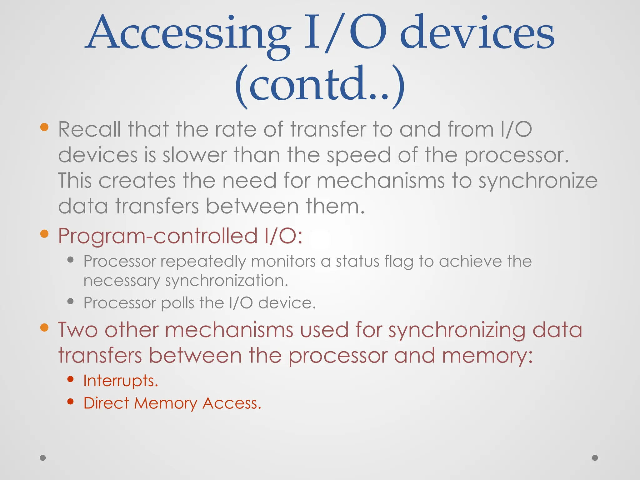 Accessing I/O devices
(contd..)
 Recall that the rate of transfer to and from I/O
devices is slower than the speed of the processor.
This creates the need for mechanisms to synchronize
data transfers between them.
 Program-controlled I/O:
 Processor repeatedly monitors a status flag to achieve the
necessary synchronization.
 Processor polls the I/O device.
 Two other mechanisms used for synchronizing data
transfers between the processor and memory:
 Interrupts.
 Direct Memory Access.
 