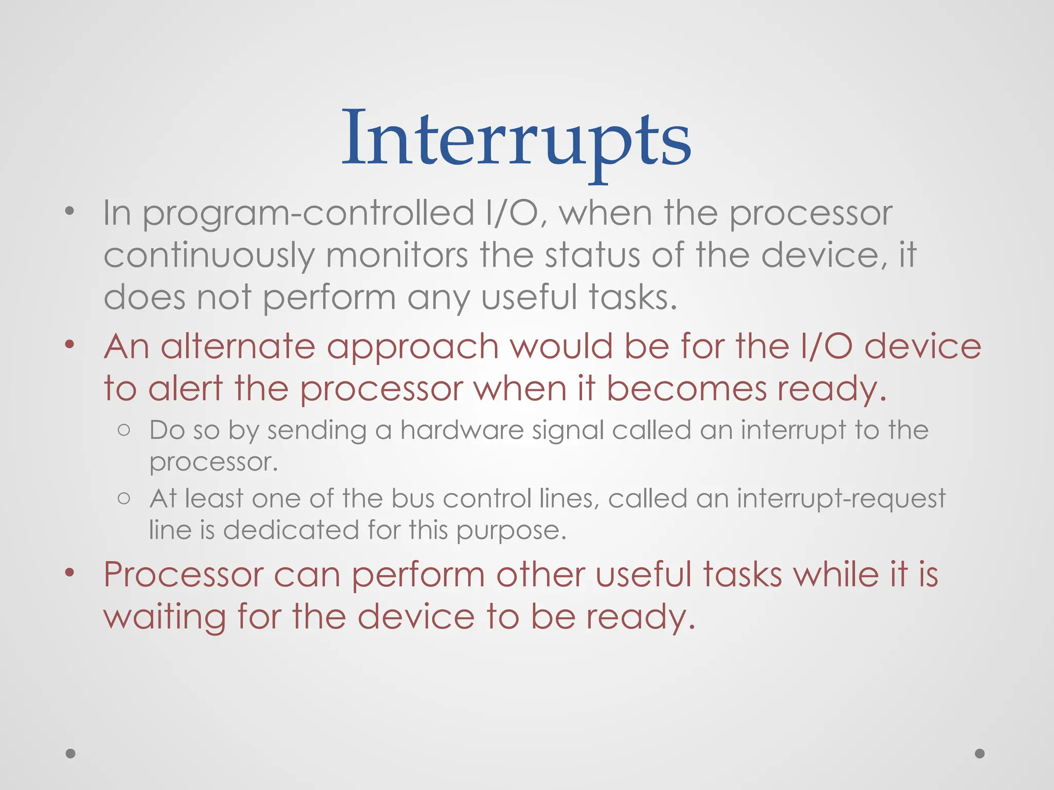 Interrupts
• In program-controlled I/O, when the processor
continuously monitors the status of the device, it
does not perform any useful tasks.
• An alternate approach would be for the I/O device
to alert the processor when it becomes ready.
o Do so by sending a hardware signal called an interrupt to the
processor.
o At least one of the bus control lines, called an interrupt-request
line is dedicated for this purpose.
• Processor can perform other useful tasks while it is
waiting for the device to be ready.
 