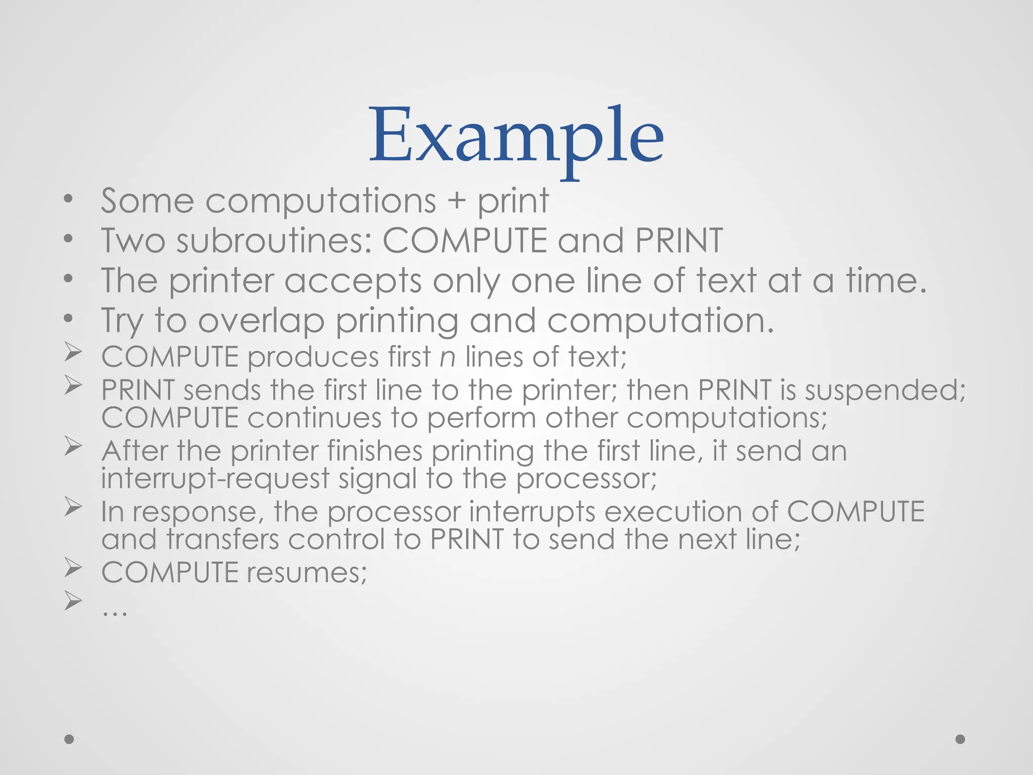 Example
• Some computations + print
• Two subroutines: COMPUTE and PRINT
• The printer accepts only one line of text at a time.
• Try to overlap printing and computation.
 COMPUTE produces first n lines of text;
 PRINT sends the first line to the printer; then PRINT is suspended;
COMPUTE continues to perform other computations;
 After the printer finishes printing the first line, it send an
interrupt-request signal to the processor;
 In response, the processor interrupts execution of COMPUTE
and transfers control to PRINT to send the next line;
 COMPUTE resumes;
 …
 