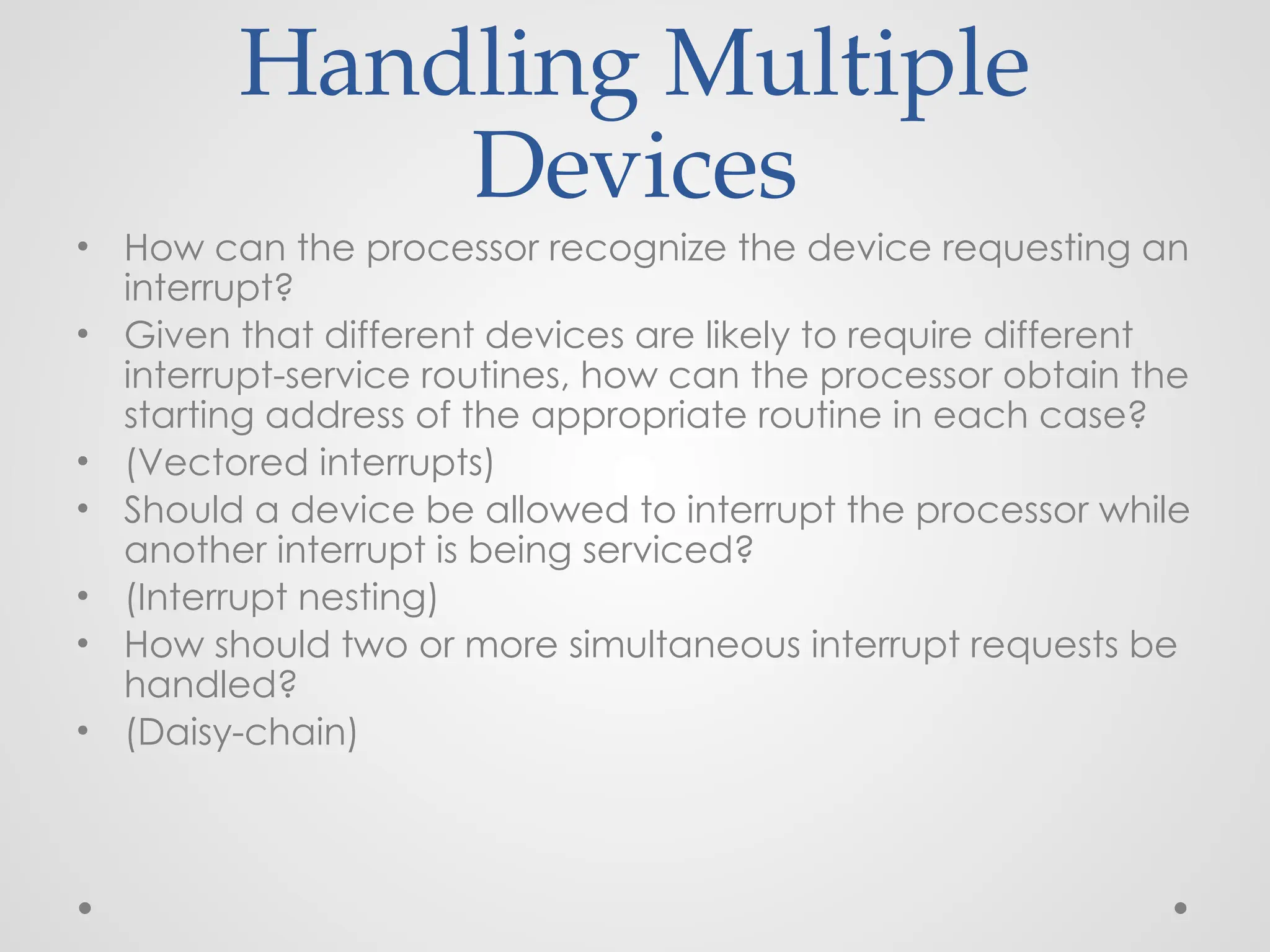 Handling Multiple
Devices
• How can the processor recognize the device requesting an
interrupt?
• Given that different devices are likely to require different
interrupt-service routines, how can the processor obtain the
starting address of the appropriate routine in each case?
• (Vectored interrupts)
• Should a device be allowed to interrupt the processor while
another interrupt is being serviced?
• (Interrupt nesting)
• How should two or more simultaneous interrupt requests be
handled?
• (Daisy-chain)
 