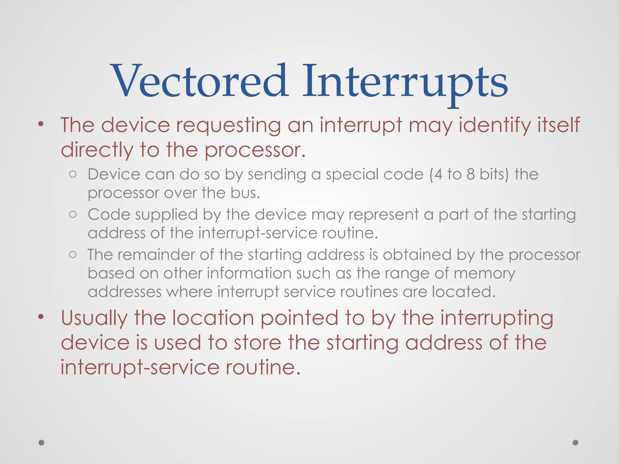 Vectored Interrupts
• The device requesting an interrupt may identify itself
directly to the processor.
o Device can do so by sending a special code (4 to 8 bits) the
processor over the bus.
o Code supplied by the device may represent a part of the starting
address of the interrupt-service routine.
o The remainder of the starting address is obtained by the processor
based on other information such as the range of memory
addresses where interrupt service routines are located.
• Usually the location pointed to by the interrupting
device is used to store the starting address of the
interrupt-service routine.
 