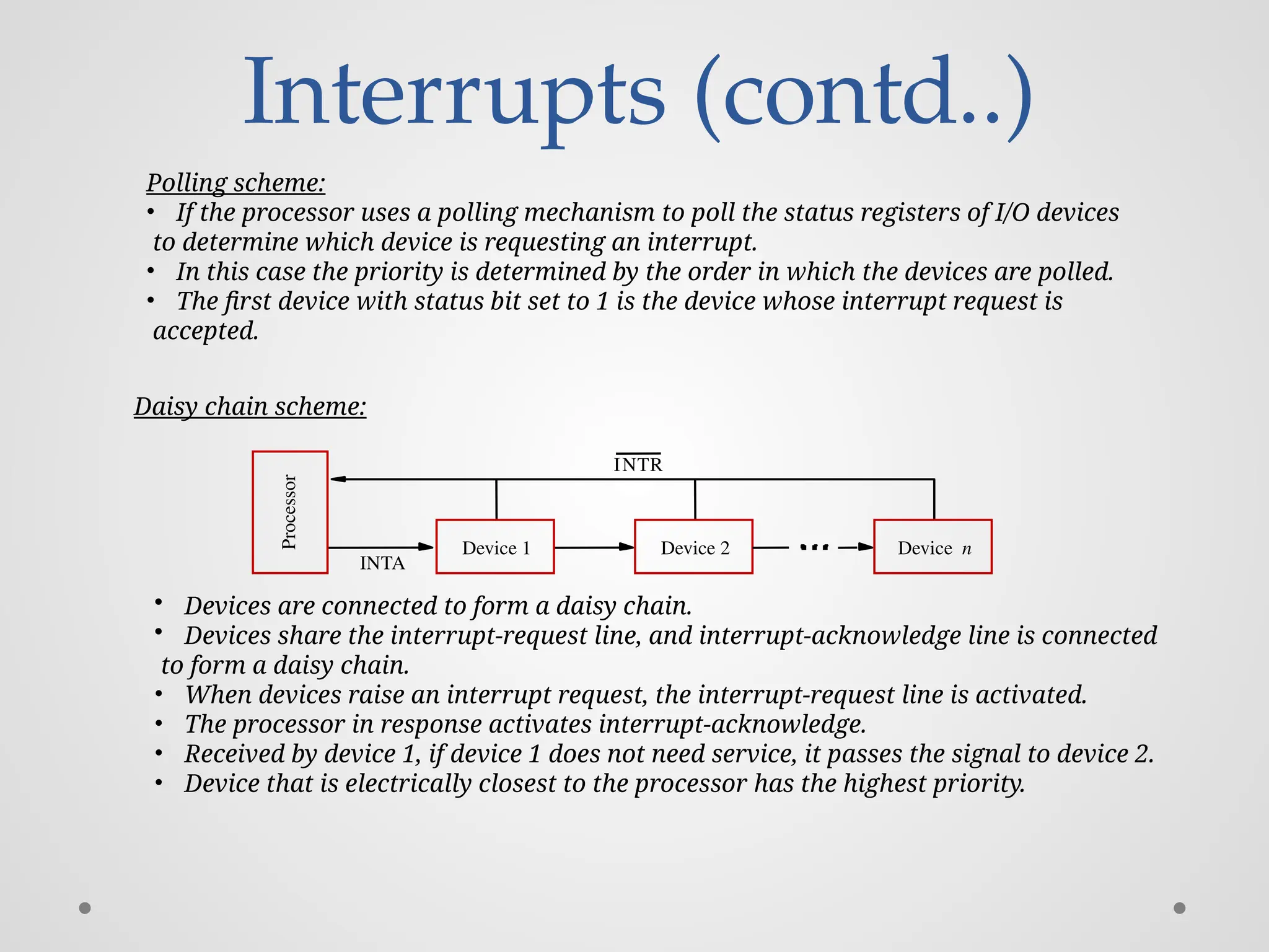 Interrupts (contd..)
Processor
Device 2
INTR
INTA
Device n
Device 1
Polling scheme:
• If the processor uses a polling mechanism to poll the status registers of I/O devices
to determine which device is requesting an interrupt.
• In this case the priority is determined by the order in which the devices are polled.
• The first device with status bit set to 1 is the device whose interrupt request is
accepted.
Daisy chain scheme:
• Devices are connected to form a daisy chain.
• Devices share the interrupt-request line, and interrupt-acknowledge line is connected
to form a daisy chain.
• When devices raise an interrupt request, the interrupt-request line is activated.
• The processor in response activates interrupt-acknowledge.
• Received by device 1, if device 1 does not need service, it passes the signal to device 2.
• Device that is electrically closest to the processor has the highest priority.
 