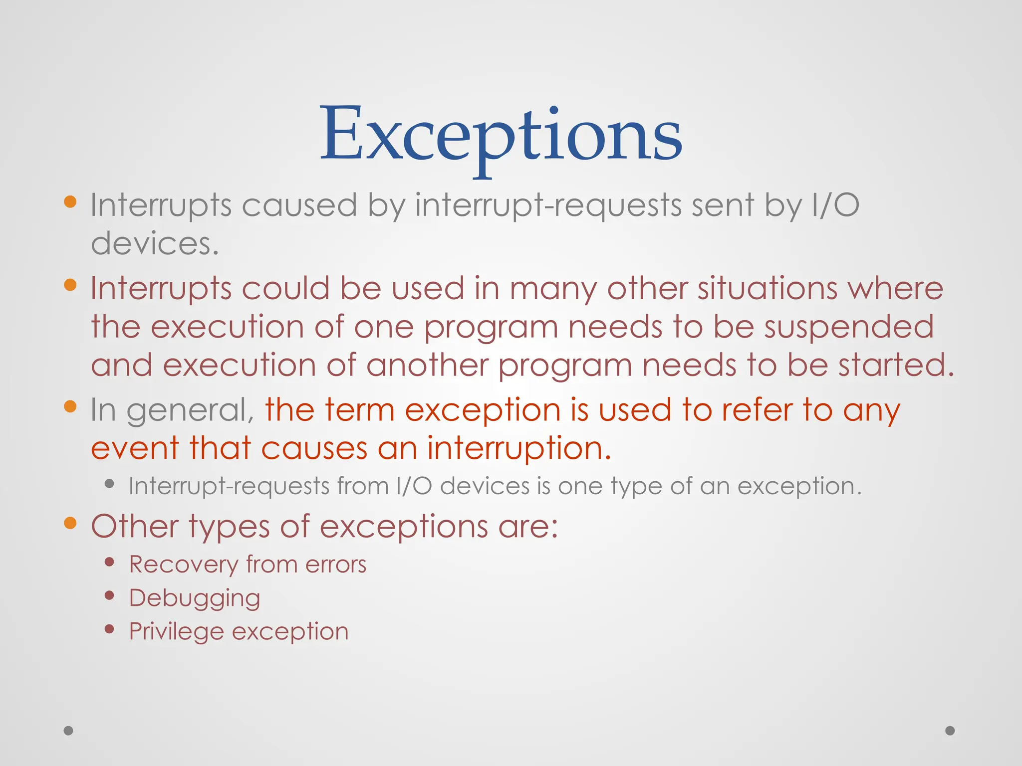 Exceptions
 Interrupts caused by interrupt-requests sent by I/O
devices.
 Interrupts could be used in many other situations where
the execution of one program needs to be suspended
and execution of another program needs to be started.
 In general, the term exception is used to refer to any
event that causes an interruption.
 Interrupt-requests from I/O devices is one type of an exception.
 Other types of exceptions are:
 Recovery from errors
 Debugging
 Privilege exception
 