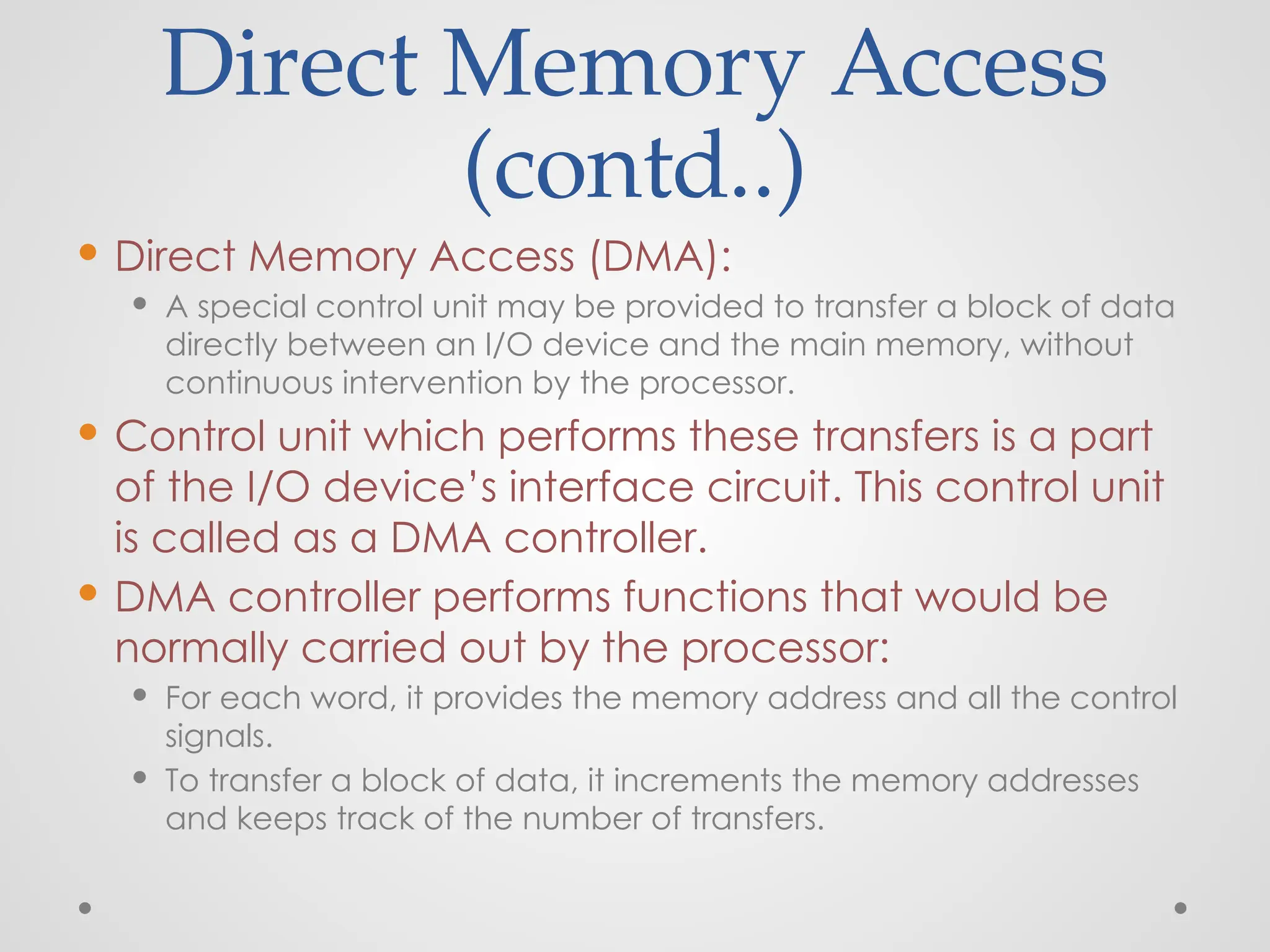 Direct Memory Access
(contd..)
 Direct Memory Access (DMA):
 A special control unit may be provided to transfer a block of data
directly between an I/O device and the main memory, without
continuous intervention by the processor.
 Control unit which performs these transfers is a part
of the I/O device’s interface circuit. This control unit
is called as a DMA controller.
 DMA controller performs functions that would be
normally carried out by the processor:
 For each word, it provides the memory address and all the control
signals.
 To transfer a block of data, it increments the memory addresses
and keeps track of the number of transfers.
 