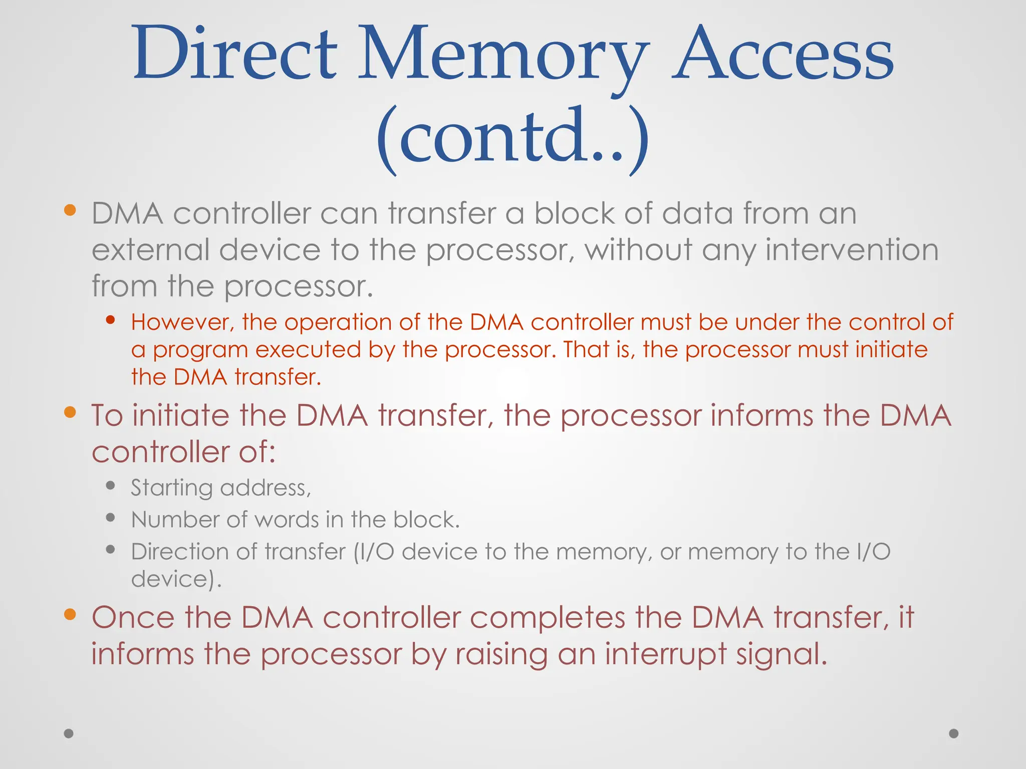 Direct Memory Access
(contd..)
 DMA controller can transfer a block of data from an
external device to the processor, without any intervention
from the processor.
 However, the operation of the DMA controller must be under the control of
a program executed by the processor. That is, the processor must initiate
the DMA transfer.
 To initiate the DMA transfer, the processor informs the DMA
controller of:
 Starting address,
 Number of words in the block.
 Direction of transfer (I/O device to the memory, or memory to the I/O
device).
 Once the DMA controller completes the DMA transfer, it
informs the processor by raising an interrupt signal.
 