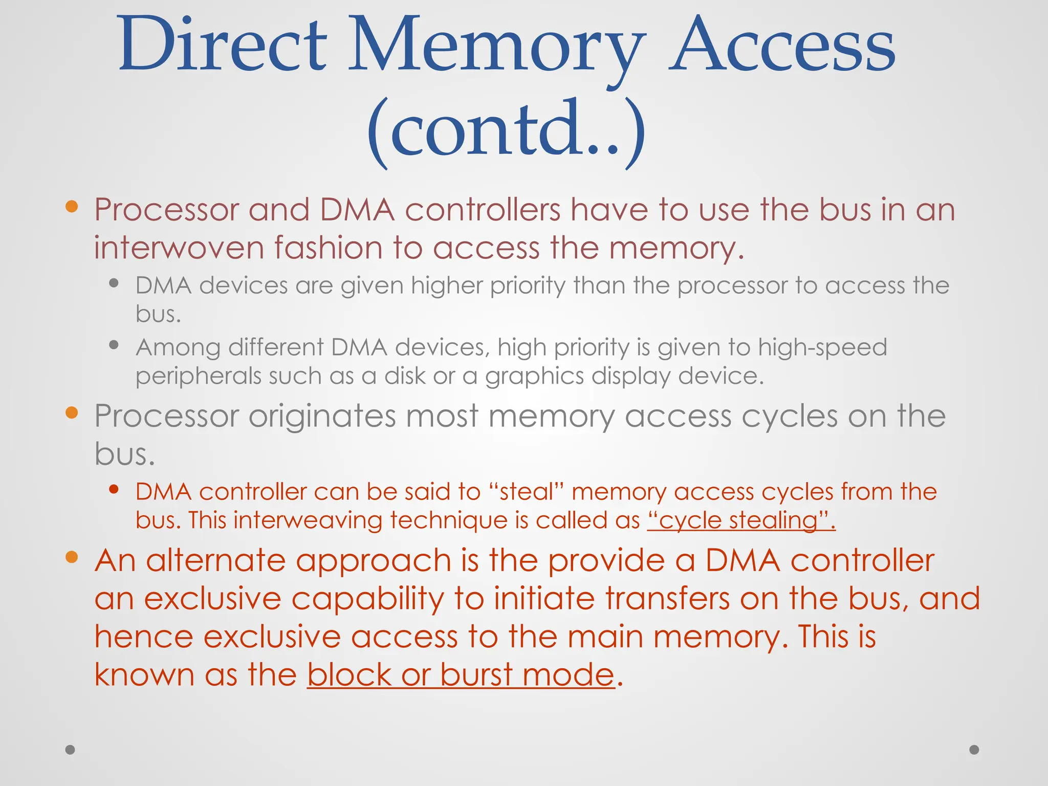 Direct Memory Access
(contd..)
 Processor and DMA controllers have to use the bus in an
interwoven fashion to access the memory.
 DMA devices are given higher priority than the processor to access the
bus.
 Among different DMA devices, high priority is given to high-speed
peripherals such as a disk or a graphics display device.
 Processor originates most memory access cycles on the
bus.
 DMA controller can be said to “steal” memory access cycles from the
bus. This interweaving technique is called as “cycle stealing”.
 An alternate approach is the provide a DMA controller
an exclusive capability to initiate transfers on the bus, and
hence exclusive access to the main memory. This is
known as the block or burst mode.
 
