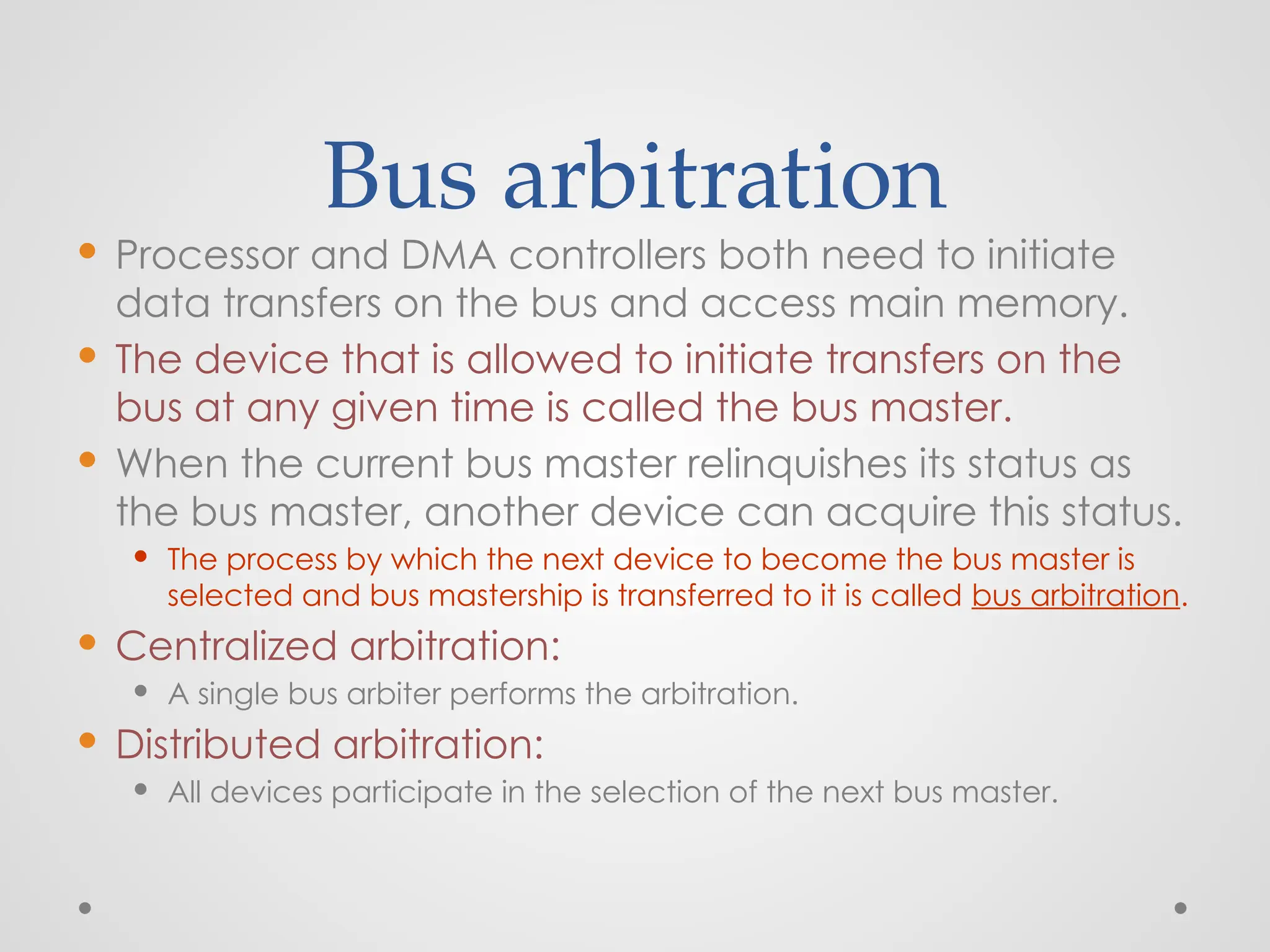 Bus arbitration
 Processor and DMA controllers both need to initiate
data transfers on the bus and access main memory.
 The device that is allowed to initiate transfers on the
bus at any given time is called the bus master.
 When the current bus master relinquishes its status as
the bus master, another device can acquire this status.
 The process by which the next device to become the bus master is
selected and bus mastership is transferred to it is called bus arbitration.
 Centralized arbitration:
 A single bus arbiter performs the arbitration.
 Distributed arbitration:
 All devices participate in the selection of the next bus master.
 