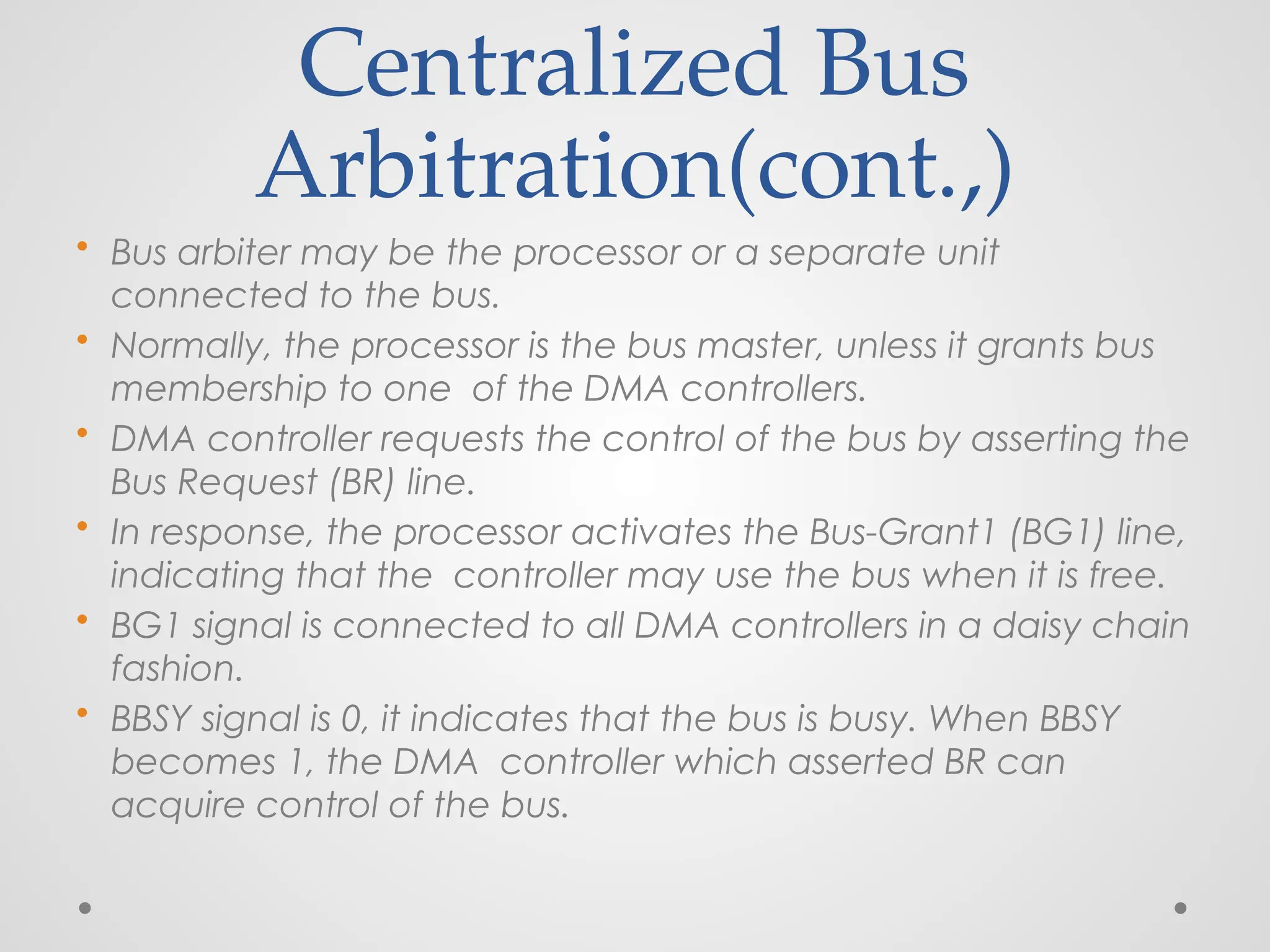 Centralized Bus
Arbitration(cont.,)
• Bus arbiter may be the processor or a separate unit
connected to the bus.
• Normally, the processor is the bus master, unless it grants bus
membership to one of the DMA controllers.
• DMA controller requests the control of the bus by asserting the
Bus Request (BR) line.
• In response, the processor activates the Bus-Grant1 (BG1) line,
indicating that the controller may use the bus when it is free.
• BG1 signal is connected to all DMA controllers in a daisy chain
fashion.
• BBSY signal is 0, it indicates that the bus is busy. When BBSY
becomes 1, the DMA controller which asserted BR can
acquire control of the bus.
 