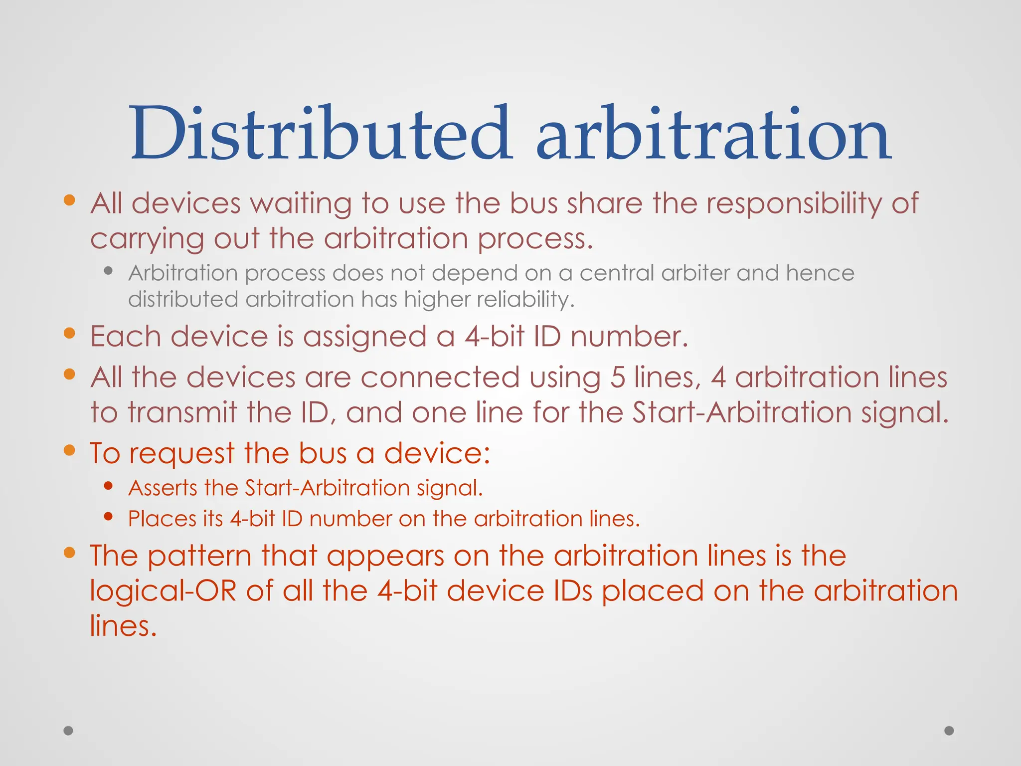 Distributed arbitration
 All devices waiting to use the bus share the responsibility of
carrying out the arbitration process.
 Arbitration process does not depend on a central arbiter and hence
distributed arbitration has higher reliability.
 Each device is assigned a 4-bit ID number.
 All the devices are connected using 5 lines, 4 arbitration lines
to transmit the ID, and one line for the Start-Arbitration signal.
 To request the bus a device:
 Asserts the Start-Arbitration signal.
 Places its 4-bit ID number on the arbitration lines.
 The pattern that appears on the arbitration lines is the
logical-OR of all the 4-bit device IDs placed on the arbitration
lines.
 