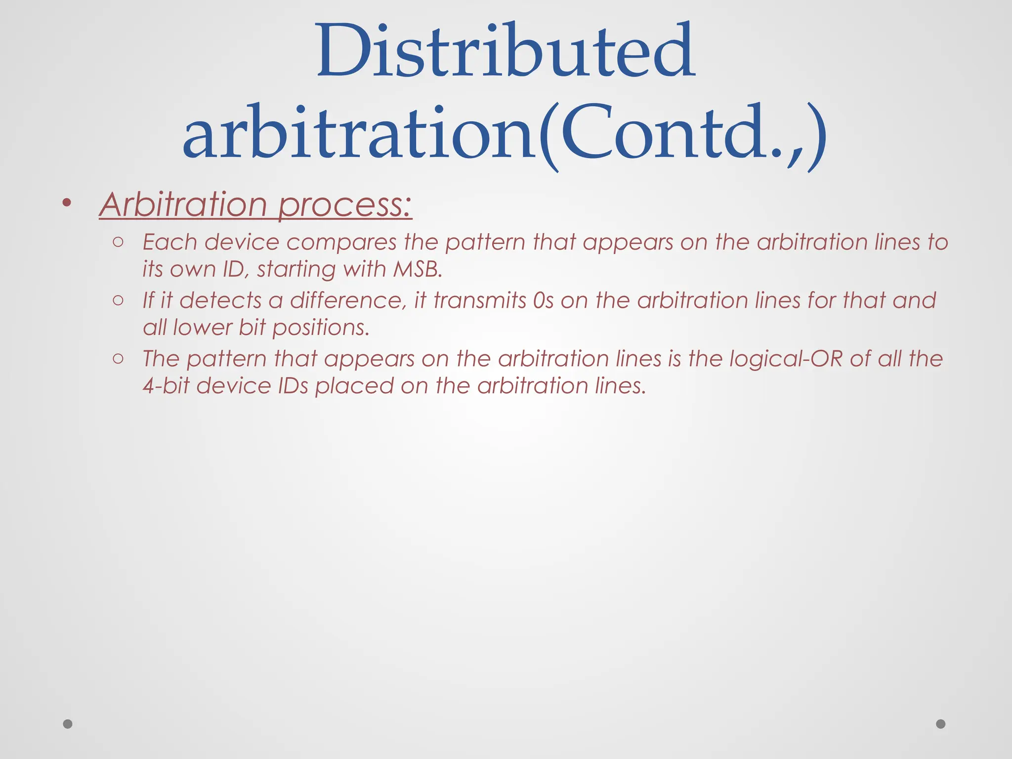 Distributed
arbitration(Contd.,)
• Arbitration process:
o Each device compares the pattern that appears on the arbitration lines to
its own ID, starting with MSB.
o If it detects a difference, it transmits 0s on the arbitration lines for that and
all lower bit positions.
o The pattern that appears on the arbitration lines is the logical-OR of all the
4-bit device IDs placed on the arbitration lines.
 
