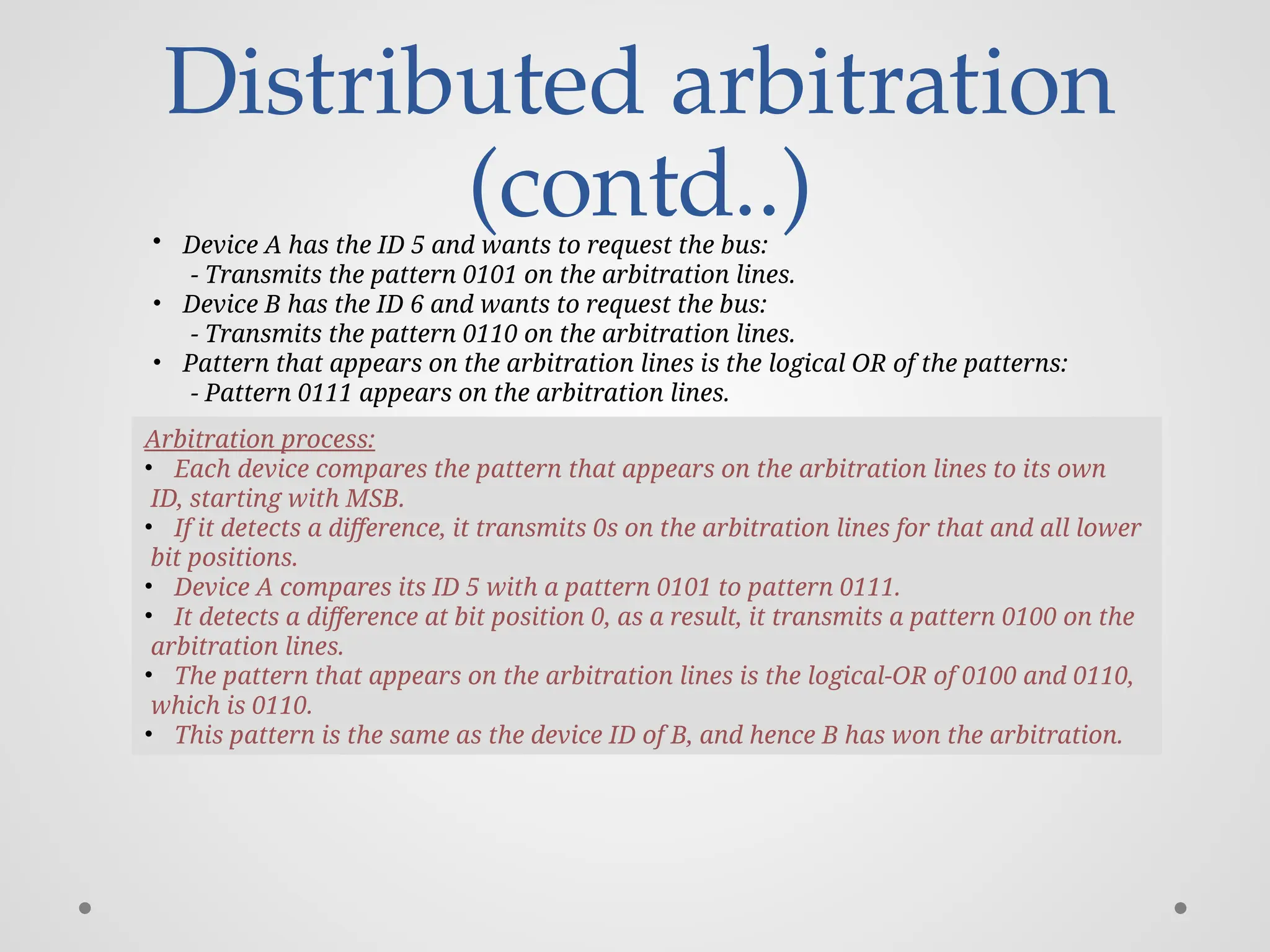 Distributed arbitration
(contd..)
• Device A has the ID 5 and wants to request the bus:
- Transmits the pattern 0101 on the arbitration lines.
• Device B has the ID 6 and wants to request the bus:
- Transmits the pattern 0110 on the arbitration lines.
• Pattern that appears on the arbitration lines is the logical OR of the patterns:
- Pattern 0111 appears on the arbitration lines.
Arbitration process:
• Each device compares the pattern that appears on the arbitration lines to its own
ID, starting with MSB.
• If it detects a difference, it transmits 0s on the arbitration lines for that and all lower
bit positions.
• Device A compares its ID 5 with a pattern 0101 to pattern 0111.
• It detects a difference at bit position 0, as a result, it transmits a pattern 0100 on the
arbitration lines.
• The pattern that appears on the arbitration lines is the logical-OR of 0100 and 0110,
which is 0110.
• This pattern is the same as the device ID of B, and hence B has won the arbitration.
 