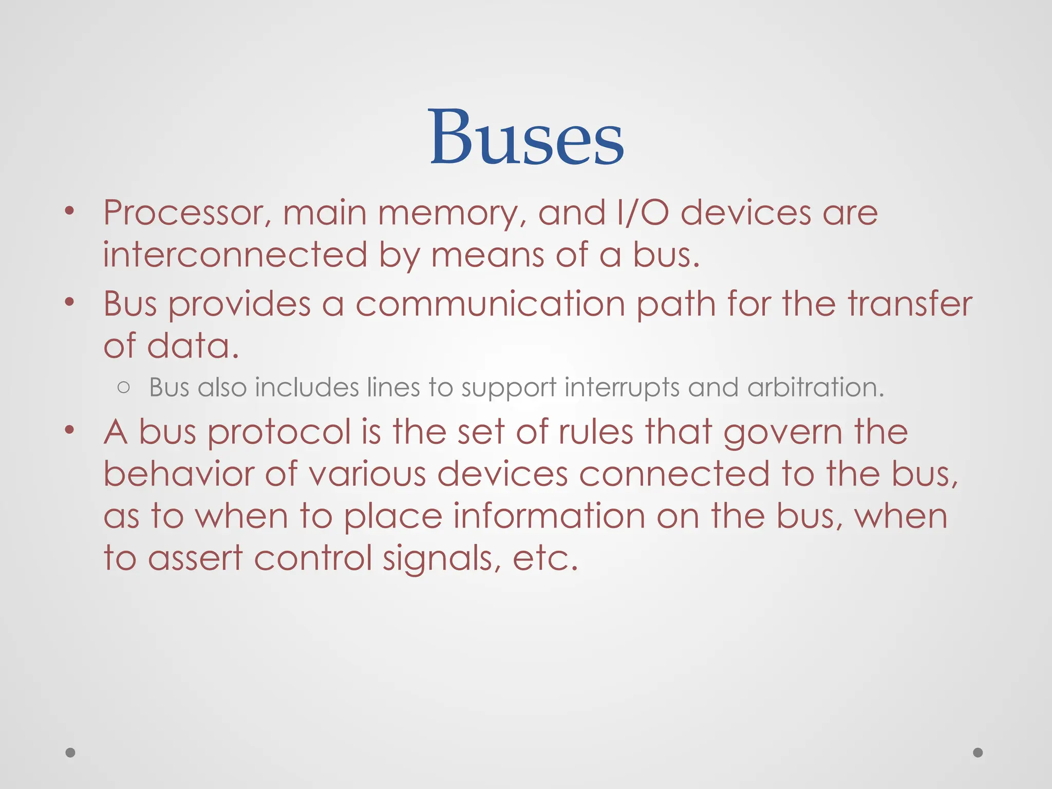 Buses
• Processor, main memory, and I/O devices are
interconnected by means of a bus.
• Bus provides a communication path for the transfer
of data.
o Bus also includes lines to support interrupts and arbitration.
• A bus protocol is the set of rules that govern the
behavior of various devices connected to the bus,
as to when to place information on the bus, when
to assert control signals, etc.
 
