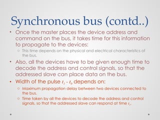 Synchronous bus (contd..)
• Once the master places the device address and
command on the bus, it takes time for this information
to propagate to the devices:
o This time depends on the physical and electrical characteristics of
the bus.
• Also, all the devices have to be given enough time to
decode the address and control signals, so that the
addressed slave can place data on the bus.
• Width of the pulse t1 - t0 depends on:
o Maximum propagation delay between two devices connected to
the bus.
o Time taken by all the devices to decode the address and control
signals, so that the addressed slave can respond at time t1.
 