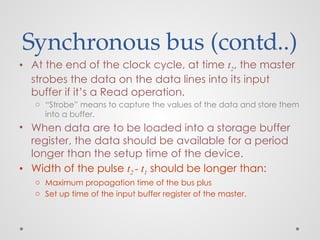 Synchronous bus (contd..)
• At the end of the clock cycle, at time t2, the master
strobes the data on the data lines into its input
buffer if it’s a Read operation.
o “Strobe” means to capture the values of the data and store them
into a buffer.
• When data are to be loaded into a storage buffer
register, the data should be available for a period
longer than the setup time of the device.
• Width of the pulse t2 - t1 should be longer than:
o Maximum propagation time of the bus plus
o Set up time of the input buffer register of the master.
 