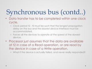 Synchronous bus (contd..)
• Data transfer has to be completed within one clock
cycle.
o Clock period t2 - t0 must be such that the longest propagation
delay on the bus and the slowest device interface must be
accommodated.
o Forces all the devices to operate at the speed of the slowest
device.
• Processor just assumes that the data are available
at t2 in case of a Read operation, or are read by
the device in case of a Write operation.
o What if the device is actually failed, and never really responded?
 