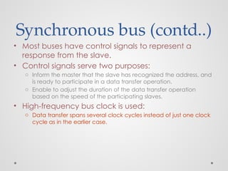 Synchronous bus (contd..)
• Most buses have control signals to represent a
response from the slave.
• Control signals serve two purposes:
o Inform the master that the slave has recognized the address, and
is ready to participate in a data transfer operation.
o Enable to adjust the duration of the data transfer operation
based on the speed of the participating slaves.
• High-frequency bus clock is used:
o Data transfer spans several clock cycles instead of just one clock
cycle as in the earlier case.
 