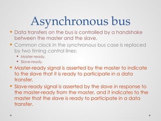 Asynchronous bus
 Data transfers on the bus is controlled by a handshake
between the master and the slave.
 Common clock in the synchronous bus case is replaced
by two timing control lines:
 Master-ready,
 Slave-ready.
 Master-ready signal is asserted by the master to indicate
to the slave that it is ready to participate in a data
transfer.
 Slave-ready signal is asserted by the slave in response to
the master-ready from the master, and it indicates to the
master that the slave is ready to participate in a data
transfer.
 