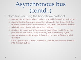 Asynchronous bus
(contd..)
• Data transfer using the handshake protocol:
o Master places the address and command information on the bus.
o Asserts the Master-ready signal to indicate to the slaves that the
address and command information has been placed on the bus.
o All devices on the bus decode the address.
o Address slave performs the required operation, and informs the
processor it has done so by asserting the Slave-ready signal.
o Master removes all the signals from the bus, once Slave-ready is
asserted.
o If the operation is a Read operation, Master also strobes the data
into its input buffer.
 