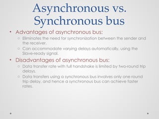Asynchronous vs.
Synchronous bus
• Advantages of asynchronous bus:
o Eliminates the need for synchronization between the sender and
the receiver.
o Can accommodate varying delays automatically, using the
Slave-ready signal.
• Disadvantages of asynchronous bus:
o Data transfer rate with full handshake is limited by two-round trip
delays.
o Data transfers using a synchronous bus involves only one round
trip delay, and hence a synchronous bus can achieve faster
rates.
 