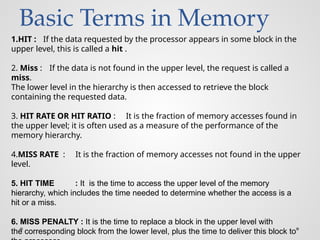 Basic Terms in Memory
1.HIT : If the data requested by the processor appears in some block in the
upper level, this is called a hit .
2. Miss : If the data is not found in the upper level, the request is called a
miss.
The lower level in the hierarchy is then accessed to retrieve the block
containing the requested data.
3. HIT RATE OR HIT RATIO : It is the fraction of memory accesses found in
the upper level; it is often used as a measure of the performance of the
memory hierarchy.
4.MISS RATE : It is the fraction of memory accesses not found in the upper
level.
5. HIT TIME : It is the time to access the upper level of the memory
hierarchy, which includes the time needed to determine whether the access is a
hit or a miss.
6. MISS PENALTY : It is the time to replace a block in the upper level with
the corresponding block from the lower level, plus the time to deliver this block to
 