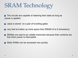 SRAM Technology
● The circuits are capable of retaining their state as long as
power is applied.
● value is stored on a pair of inverting gates
● very fast but takes up more space than DRAM (4 to 6 transistors)
● SRAMs are said to be volatile memories because their contents are
lost when power is interrupted.
● Static RAMs can be accessed very quickly
 