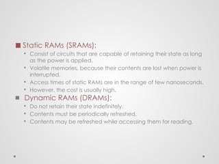 ◼ Static RAMs (SRAMs):
▪ Consist of circuits that are capable of retaining their state as long
as the power is applied.
▪ Volatile memories, because their contents are lost when power is
interrupted.
▪ Access times of static RAMs are in the range of few nanoseconds.
▪ However, the cost is usually high.
◼ Dynamic RAMs (DRAMs):
▪ Do not retain their state indefinitely.
▪ Contents must be periodically refreshed.
▪ Contents may be refreshed while accessing them for reading.
 