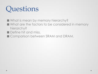 Questions
◼ What is mean by memory hierarchy?
◼ What are the factors to be considered in memory
hierarchy?
◼ Define hit and miss.
◼ Comparison between SRAM and DRAM.
 