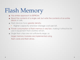 Flash Memory
▪ Has similar approach to EEPROM.
▪ Read the contents of a single cell, but write the contents of an entire
block of cells.
▪ Flash devices have greater density.
▪ Higher capacity and low storage cost per bit.
▪ Power consumption of flash memory is very low, making it attractive for
use in equipment that is battery-driven.
▪ Single flash chips are not sufficiently large, so
larger memory modules are implemented using
flash cards and flash drives.
 