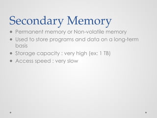 Secondary Memory
● Permanent memory or Non-volatile memory
● Used to store programs and data on a long-term
basis
● Storage capacity : very high (ex: 1 TB)
● Access speed : very slow
 
