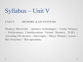 Syllabus – Unit V
UNIT-V MEMORY & I/O SYSTEMS
Memory Hierarchy – memory technologies – Cache Memory
– Performance Considerations Virtual Memory, TLB’s –
Accessing I/O devices – Interrupts – Direct Memory Access –
Bus Structure – Bus operation.
 