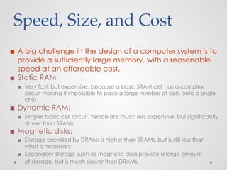 Speed, Size, and Cost
◼ A big challenge in the design of a computer system is to
provide a sufficiently large memory, with a reasonable
speed at an affordable cost.
◼ Static RAM:
▪ Very fast, but expensive, because a basic SRAM cell has a complex
circuit making it impossible to pack a large number of cells onto a single
chip.
◼ Dynamic RAM:
▪ Simpler basic cell circuit, hence are much less expensive, but significantly
slower than SRAMs.
◼ Magnetic disks:
▪ Storage provided by DRAMs is higher than SRAMs, but is still less than
what is necessary.
▪ Secondary storage such as magnetic disks provide a large amount
of storage, but is much slower than DRAMs.
 