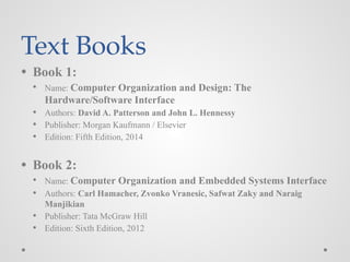 Text Books
● Book 1:
● Name: Computer Organization and Design: The
Hardware/Software Interface
● Authors: David A. Patterson and John L. Hennessy
● Publisher: Morgan Kaufmann / Elsevier
● Edition: Fifth Edition, 2014
● Book 2:
● Name: Computer Organization and Embedded Systems Interface
● Authors: Carl Hamacher, Zvonko Vranesic, Safwat Zaky and Naraig
Manjikian
● Publisher: Tata McGraw Hill
● Edition: Sixth Edition, 2012
 