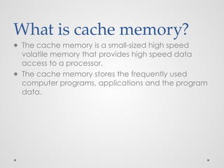 What is cache memory?
● The cache memory is a small-sized high speed
volatile memory that provides high speed data
access to a processor.
● The cache memory stores the frequently used
computer programs, applications and the program
data.
 