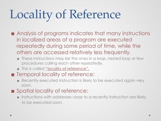 Locality of Reference
◼ Analysis of programs indicates that many instructions
in localized areas of a program are executed
repeatedly during some period of time, while the
others are accessed relatively less frequently.
▪ These instructions may be the ones in a loop, nested loop or few
procedures calling each other repeatedly.
▪ This is called “locality of reference”.
◼ Temporal locality of reference:
▪ Recently executed instruction is likely to be executed again very
soon.
◼ Spatial locality of reference:
▪ Instructions with addresses close to a recently instruction are likely
to be executed soon.
 